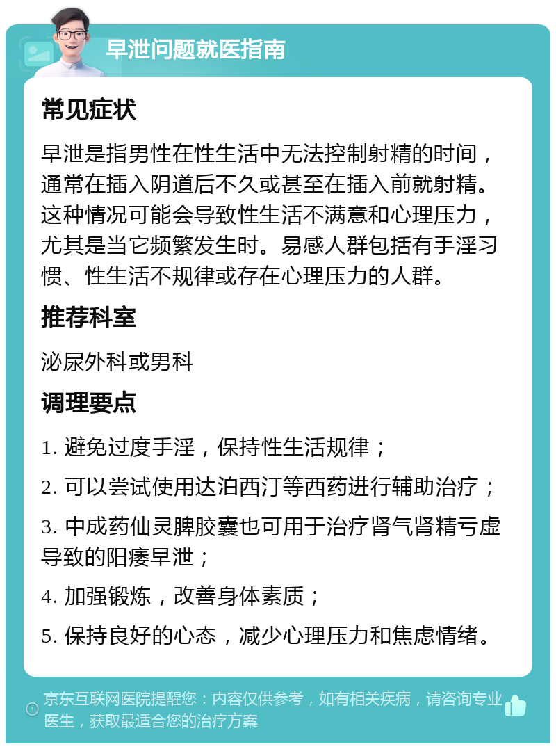 早泄问题就医指南 常见症状 早泄是指男性在性生活中无法控制射精的时间，通常在插入阴道后不久或甚至在插入前就射精。这种情况可能会导致性生活不满意和心理压力，尤其是当它频繁发生时。易感人群包括有手淫习惯、性生活不规律或存在心理压力的人群。 推荐科室 泌尿外科或男科 调理要点 1. 避免过度手淫，保持性生活规律； 2. 可以尝试使用达泊西汀等西药进行辅助治疗； 3. 中成药仙灵脾胶囊也可用于治疗肾气肾精亏虚导致的阳痿早泄； 4. 加强锻炼，改善身体素质； 5. 保持良好的心态，减少心理压力和焦虑情绪。