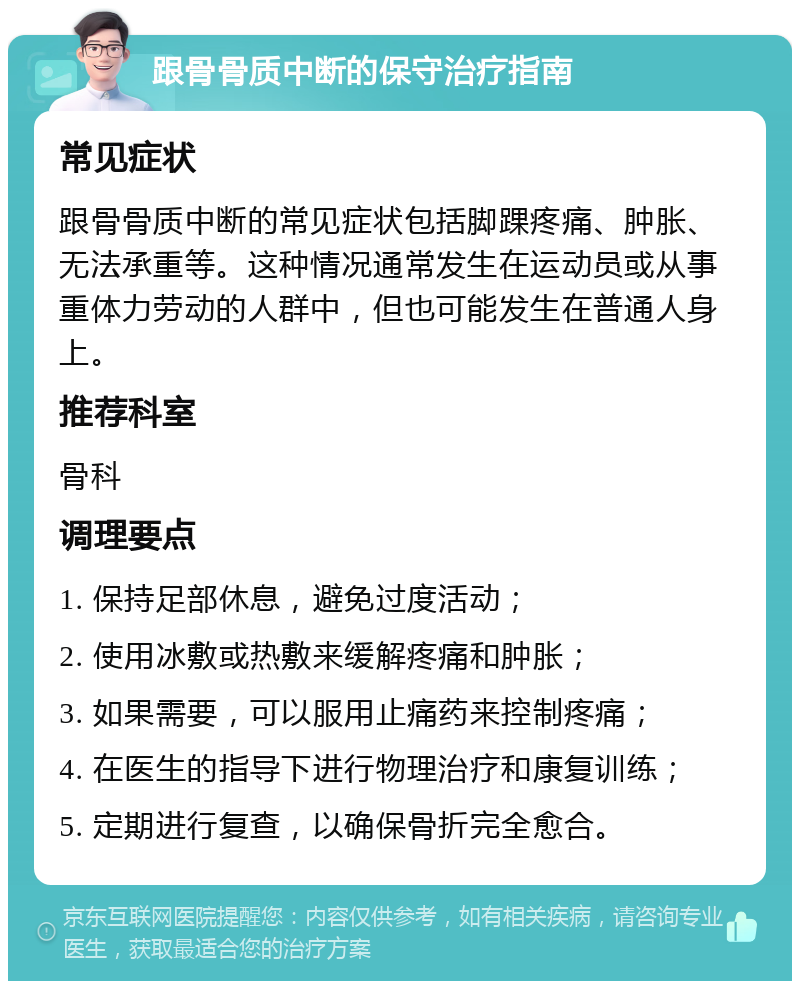 跟骨骨质中断的保守治疗指南 常见症状 跟骨骨质中断的常见症状包括脚踝疼痛、肿胀、无法承重等。这种情况通常发生在运动员或从事重体力劳动的人群中，但也可能发生在普通人身上。 推荐科室 骨科 调理要点 1. 保持足部休息，避免过度活动； 2. 使用冰敷或热敷来缓解疼痛和肿胀； 3. 如果需要，可以服用止痛药来控制疼痛； 4. 在医生的指导下进行物理治疗和康复训练； 5. 定期进行复查，以确保骨折完全愈合。