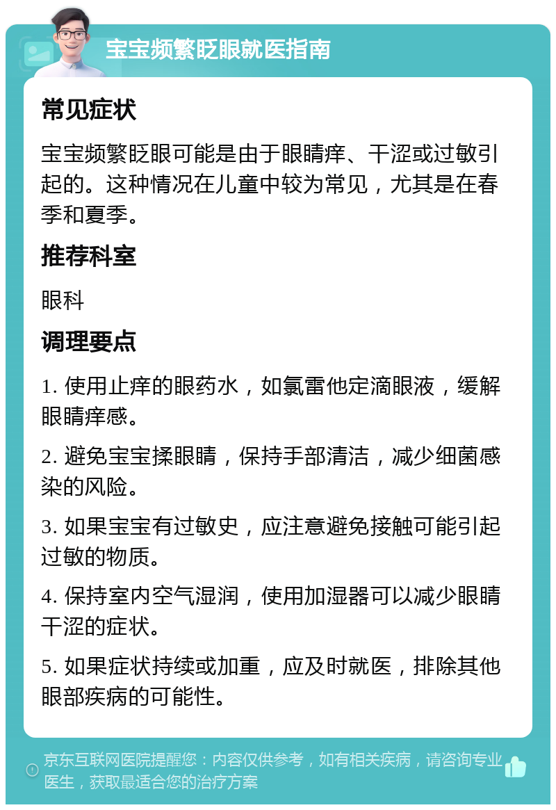 宝宝频繁眨眼就医指南 常见症状 宝宝频繁眨眼可能是由于眼睛痒、干涩或过敏引起的。这种情况在儿童中较为常见，尤其是在春季和夏季。 推荐科室 眼科 调理要点 1. 使用止痒的眼药水，如氯雷他定滴眼液，缓解眼睛痒感。 2. 避免宝宝揉眼睛，保持手部清洁，减少细菌感染的风险。 3. 如果宝宝有过敏史，应注意避免接触可能引起过敏的物质。 4. 保持室内空气湿润，使用加湿器可以减少眼睛干涩的症状。 5. 如果症状持续或加重，应及时就医，排除其他眼部疾病的可能性。