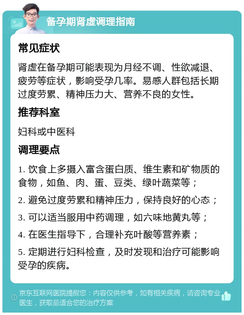 备孕期肾虚调理指南 常见症状 肾虚在备孕期可能表现为月经不调、性欲减退、疲劳等症状，影响受孕几率。易感人群包括长期过度劳累、精神压力大、营养不良的女性。 推荐科室 妇科或中医科 调理要点 1. 饮食上多摄入富含蛋白质、维生素和矿物质的食物，如鱼、肉、蛋、豆类、绿叶蔬菜等； 2. 避免过度劳累和精神压力，保持良好的心态； 3. 可以适当服用中药调理，如六味地黄丸等； 4. 在医生指导下，合理补充叶酸等营养素； 5. 定期进行妇科检查，及时发现和治疗可能影响受孕的疾病。