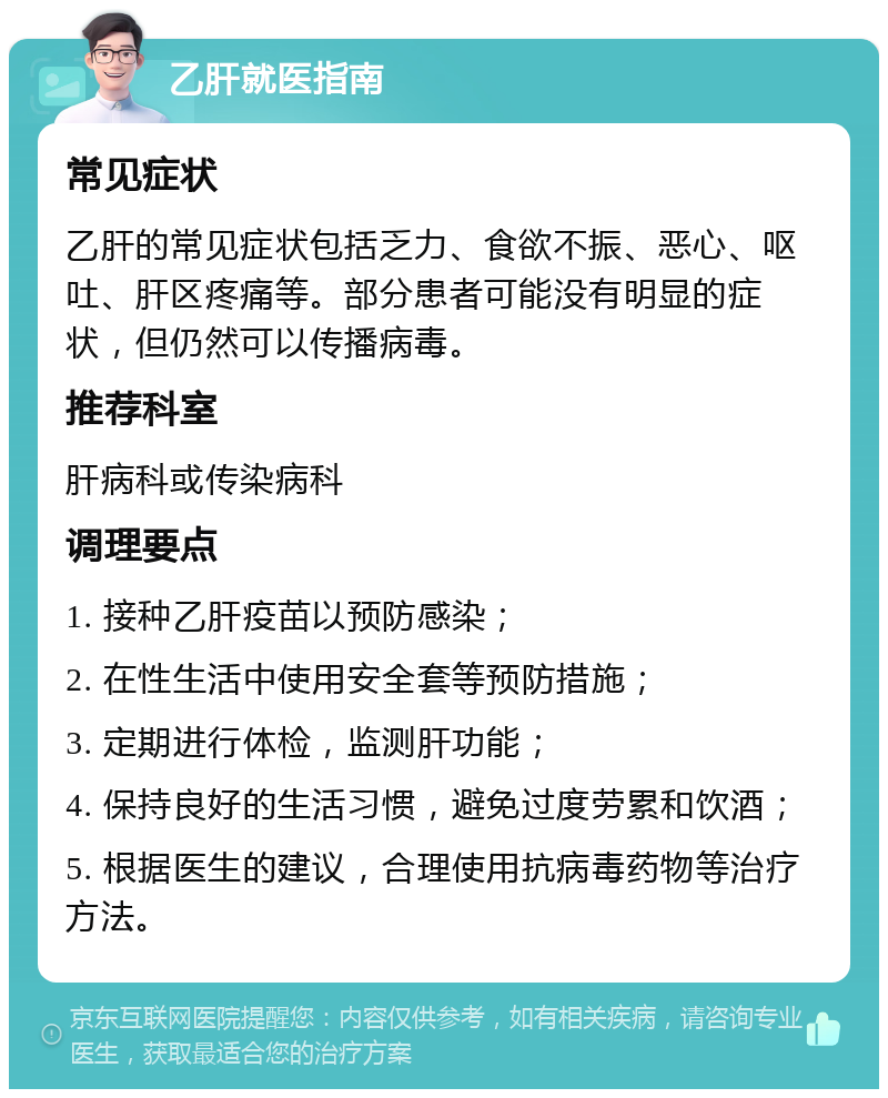 乙肝就医指南 常见症状 乙肝的常见症状包括乏力、食欲不振、恶心、呕吐、肝区疼痛等。部分患者可能没有明显的症状，但仍然可以传播病毒。 推荐科室 肝病科或传染病科 调理要点 1. 接种乙肝疫苗以预防感染； 2. 在性生活中使用安全套等预防措施； 3. 定期进行体检，监测肝功能； 4. 保持良好的生活习惯，避免过度劳累和饮酒； 5. 根据医生的建议，合理使用抗病毒药物等治疗方法。