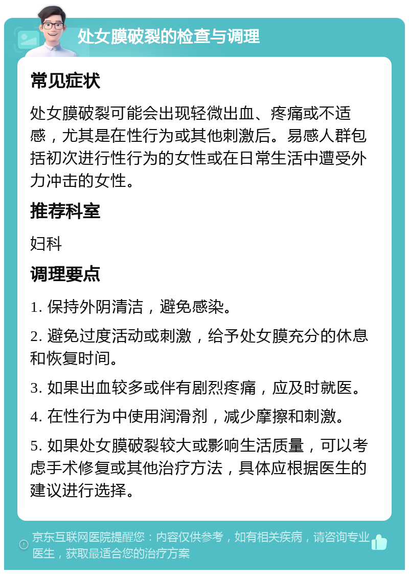 处女膜破裂的检查与调理 常见症状 处女膜破裂可能会出现轻微出血、疼痛或不适感，尤其是在性行为或其他刺激后。易感人群包括初次进行性行为的女性或在日常生活中遭受外力冲击的女性。 推荐科室 妇科 调理要点 1. 保持外阴清洁，避免感染。 2. 避免过度活动或刺激，给予处女膜充分的休息和恢复时间。 3. 如果出血较多或伴有剧烈疼痛，应及时就医。 4. 在性行为中使用润滑剂，减少摩擦和刺激。 5. 如果处女膜破裂较大或影响生活质量，可以考虑手术修复或其他治疗方法，具体应根据医生的建议进行选择。