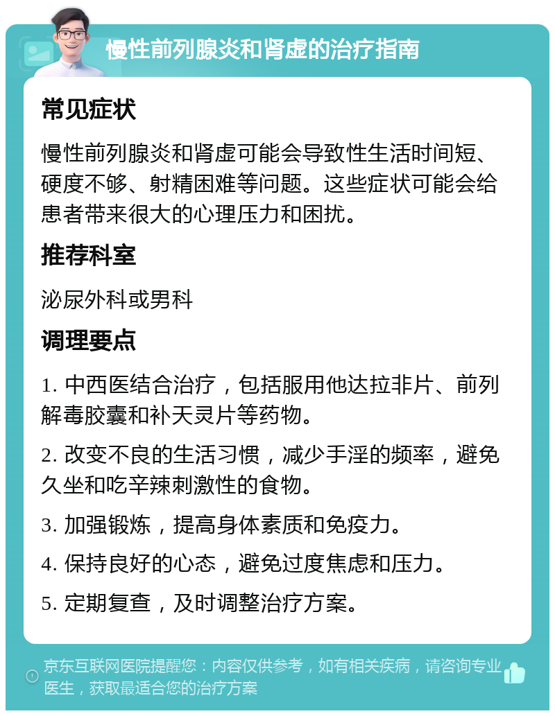 慢性前列腺炎和肾虚的治疗指南 常见症状 慢性前列腺炎和肾虚可能会导致性生活时间短、硬度不够、射精困难等问题。这些症状可能会给患者带来很大的心理压力和困扰。 推荐科室 泌尿外科或男科 调理要点 1. 中西医结合治疗，包括服用他达拉非片、前列解毒胶囊和补天灵片等药物。 2. 改变不良的生活习惯，减少手淫的频率，避免久坐和吃辛辣刺激性的食物。 3. 加强锻炼，提高身体素质和免疫力。 4. 保持良好的心态，避免过度焦虑和压力。 5. 定期复查，及时调整治疗方案。