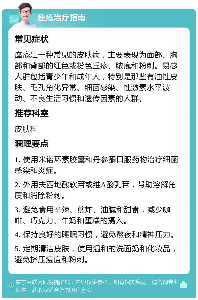 痤疮治疗指南 常见症状 痤疮是一种常见的皮肤病，主要表现为面部、胸部和背部的红色或粉色丘疹、脓疱和粉刺。易感人群包括青少年和成年人，特别是那些有油性皮肤、毛孔角化异常、细菌感染、性激素水平波动、不良生活习惯和遗传因素的人群。 推荐科室 皮肤科 调理要点 1. 使用米诺环素胶囊和丹参酮口服药物治疗细菌感染和炎症。 2. 外用夫西地酸软膏或维A酸乳膏，帮助溶解角质和消除粉刺。 3. 避免食用辛辣、煎炸、油腻和甜食，减少咖啡、巧克力、牛奶和蛋糕的摄入。 4. 保持良好的睡眠习惯，避免熬夜和精神压力。 5. 定期清洁皮肤，使用温和的洗面奶和化妆品，避免挤压痘痘和粉刺。