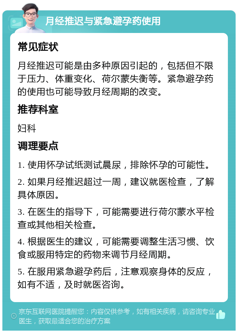 月经推迟与紧急避孕药使用 常见症状 月经推迟可能是由多种原因引起的，包括但不限于压力、体重变化、荷尔蒙失衡等。紧急避孕药的使用也可能导致月经周期的改变。 推荐科室 妇科 调理要点 1. 使用怀孕试纸测试晨尿，排除怀孕的可能性。 2. 如果月经推迟超过一周，建议就医检查，了解具体原因。 3. 在医生的指导下，可能需要进行荷尔蒙水平检查或其他相关检查。 4. 根据医生的建议，可能需要调整生活习惯、饮食或服用特定的药物来调节月经周期。 5. 在服用紧急避孕药后，注意观察身体的反应，如有不适，及时就医咨询。