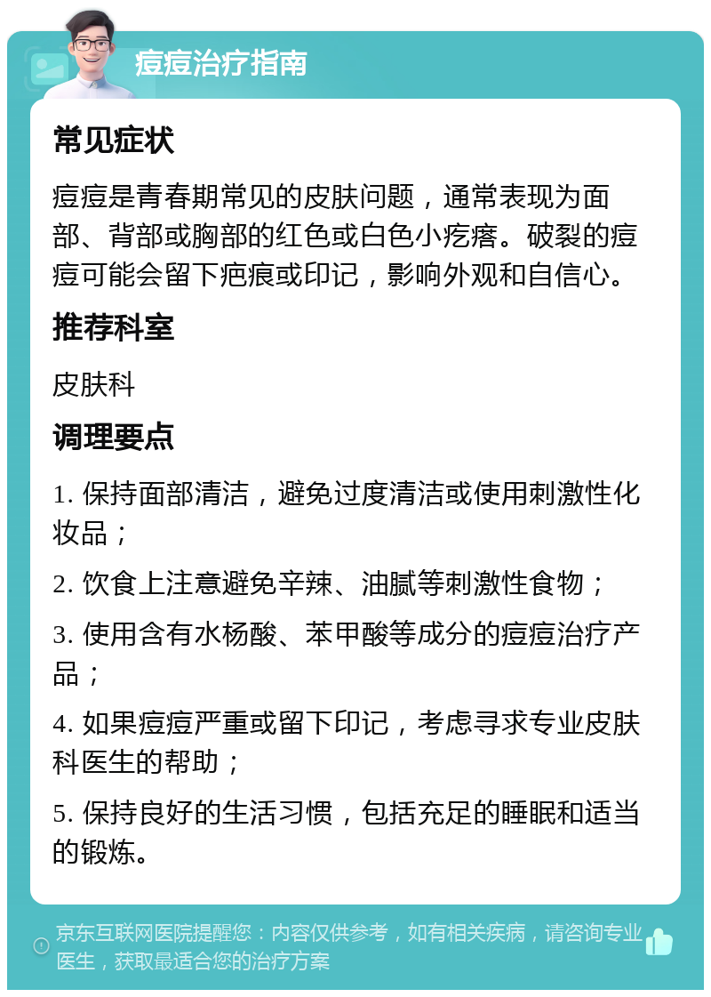 痘痘治疗指南 常见症状 痘痘是青春期常见的皮肤问题，通常表现为面部、背部或胸部的红色或白色小疙瘩。破裂的痘痘可能会留下疤痕或印记，影响外观和自信心。 推荐科室 皮肤科 调理要点 1. 保持面部清洁，避免过度清洁或使用刺激性化妆品； 2. 饮食上注意避免辛辣、油腻等刺激性食物； 3. 使用含有水杨酸、苯甲酸等成分的痘痘治疗产品； 4. 如果痘痘严重或留下印记，考虑寻求专业皮肤科医生的帮助； 5. 保持良好的生活习惯，包括充足的睡眠和适当的锻炼。