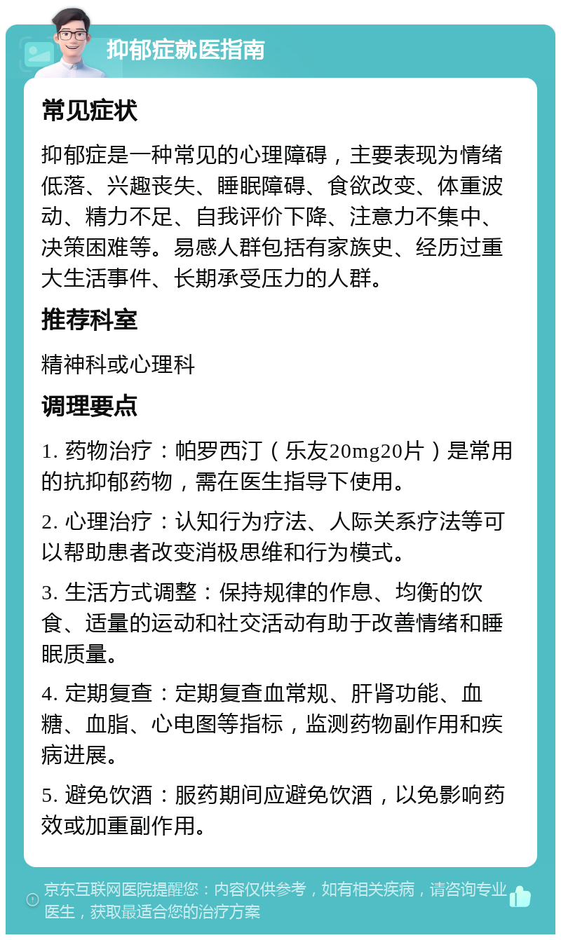 抑郁症就医指南 常见症状 抑郁症是一种常见的心理障碍，主要表现为情绪低落、兴趣丧失、睡眠障碍、食欲改变、体重波动、精力不足、自我评价下降、注意力不集中、决策困难等。易感人群包括有家族史、经历过重大生活事件、长期承受压力的人群。 推荐科室 精神科或心理科 调理要点 1. 药物治疗：帕罗西汀（乐友20mg20片）是常用的抗抑郁药物，需在医生指导下使用。 2. 心理治疗：认知行为疗法、人际关系疗法等可以帮助患者改变消极思维和行为模式。 3. 生活方式调整：保持规律的作息、均衡的饮食、适量的运动和社交活动有助于改善情绪和睡眠质量。 4. 定期复查：定期复查血常规、肝肾功能、血糖、血脂、心电图等指标，监测药物副作用和疾病进展。 5. 避免饮酒：服药期间应避免饮酒，以免影响药效或加重副作用。