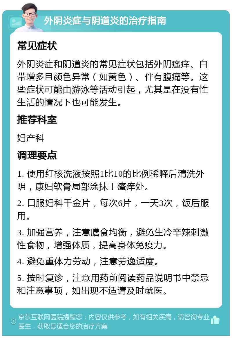 外阴炎症与阴道炎的治疗指南 常见症状 外阴炎症和阴道炎的常见症状包括外阴瘙痒、白带增多且颜色异常（如黄色）、伴有腹痛等。这些症状可能由游泳等活动引起，尤其是在没有性生活的情况下也可能发生。 推荐科室 妇产科 调理要点 1. 使用红核洗液按照1比10的比例稀释后清洗外阴，康妇软膏局部涂抹于瘙痒处。 2. 口服妇科千金片，每次6片，一天3次，饭后服用。 3. 加强营养，注意膳食均衡，避免生冷辛辣刺激性食物，增强体质，提高身体免疫力。 4. 避免重体力劳动，注意劳逸适度。 5. 按时复诊，注意用药前阅读药品说明书中禁忌和注意事项，如出现不适请及时就医。