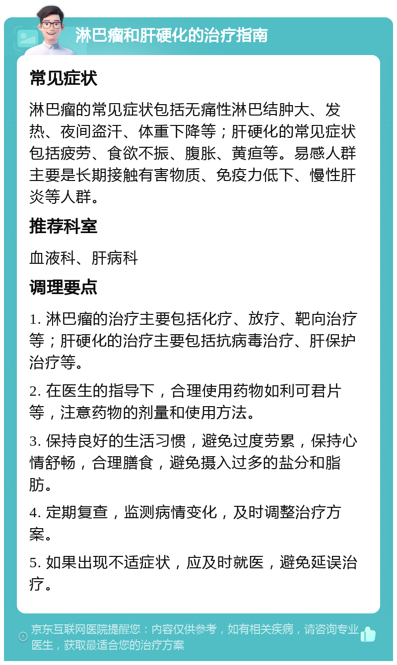 淋巴瘤和肝硬化的治疗指南 常见症状 淋巴瘤的常见症状包括无痛性淋巴结肿大、发热、夜间盗汗、体重下降等；肝硬化的常见症状包括疲劳、食欲不振、腹胀、黄疸等。易感人群主要是长期接触有害物质、免疫力低下、慢性肝炎等人群。 推荐科室 血液科、肝病科 调理要点 1. 淋巴瘤的治疗主要包括化疗、放疗、靶向治疗等；肝硬化的治疗主要包括抗病毒治疗、肝保护治疗等。 2. 在医生的指导下，合理使用药物如利可君片等，注意药物的剂量和使用方法。 3. 保持良好的生活习惯，避免过度劳累，保持心情舒畅，合理膳食，避免摄入过多的盐分和脂肪。 4. 定期复查，监测病情变化，及时调整治疗方案。 5. 如果出现不适症状，应及时就医，避免延误治疗。