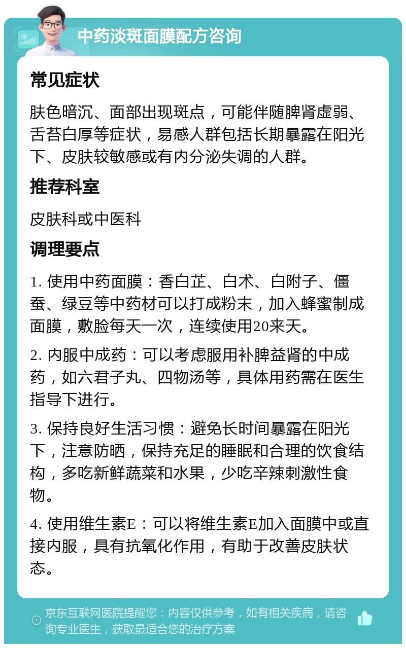 中药淡斑面膜配方咨询 常见症状 肤色暗沉、面部出现斑点，可能伴随脾肾虚弱、舌苔白厚等症状，易感人群包括长期暴露在阳光下、皮肤较敏感或有内分泌失调的人群。 推荐科室 皮肤科或中医科 调理要点 1. 使用中药面膜：香白芷、白术、白附子、僵蚕、绿豆等中药材可以打成粉末，加入蜂蜜制成面膜，敷脸每天一次，连续使用20来天。 2. 内服中成药：可以考虑服用补脾益肾的中成药，如六君子丸、四物汤等，具体用药需在医生指导下进行。 3. 保持良好生活习惯：避免长时间暴露在阳光下，注意防晒，保持充足的睡眠和合理的饮食结构，多吃新鲜蔬菜和水果，少吃辛辣刺激性食物。 4. 使用维生素E：可以将维生素E加入面膜中或直接内服，具有抗氧化作用，有助于改善皮肤状态。