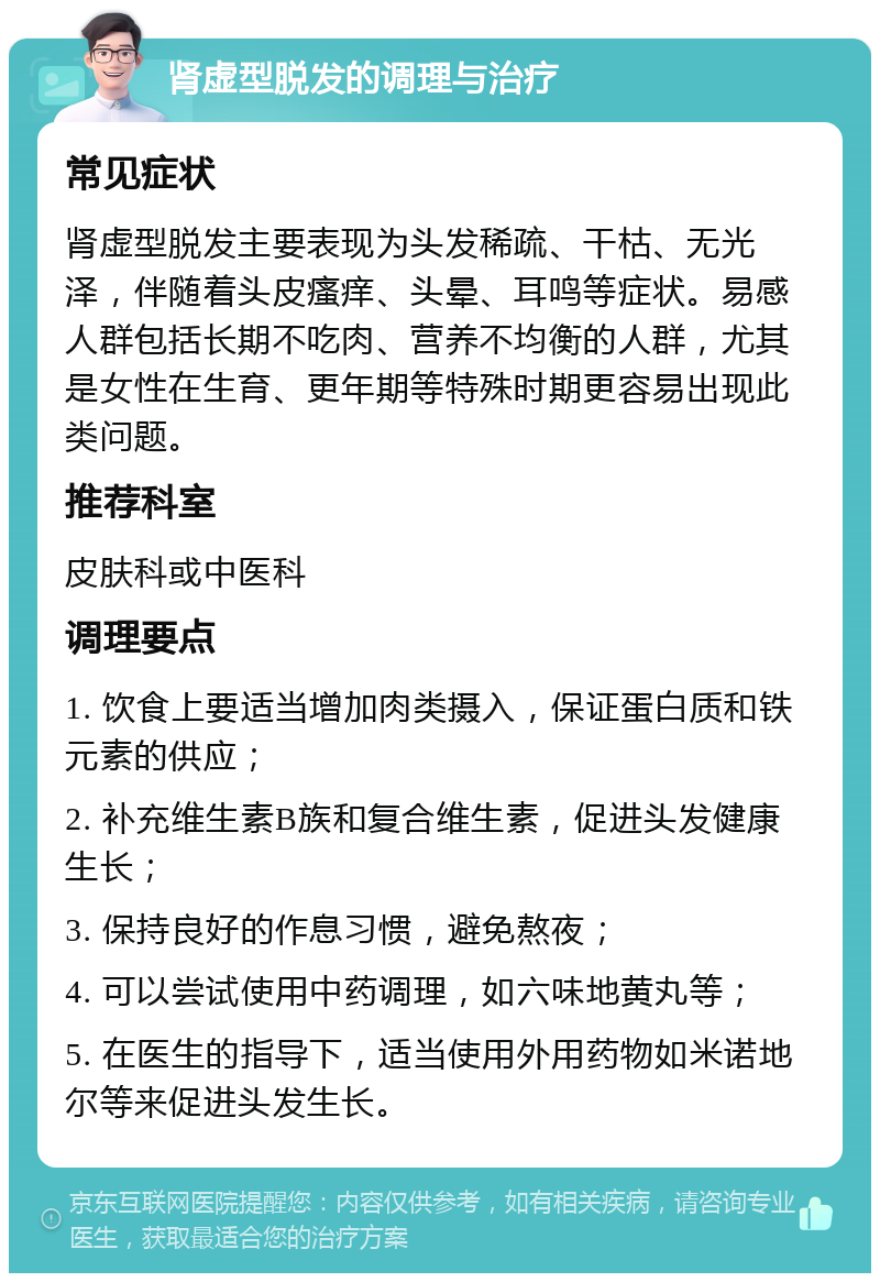 肾虚型脱发的调理与治疗 常见症状 肾虚型脱发主要表现为头发稀疏、干枯、无光泽，伴随着头皮瘙痒、头晕、耳鸣等症状。易感人群包括长期不吃肉、营养不均衡的人群，尤其是女性在生育、更年期等特殊时期更容易出现此类问题。 推荐科室 皮肤科或中医科 调理要点 1. 饮食上要适当增加肉类摄入，保证蛋白质和铁元素的供应； 2. 补充维生素B族和复合维生素，促进头发健康生长； 3. 保持良好的作息习惯，避免熬夜； 4. 可以尝试使用中药调理，如六味地黄丸等； 5. 在医生的指导下，适当使用外用药物如米诺地尔等来促进头发生长。