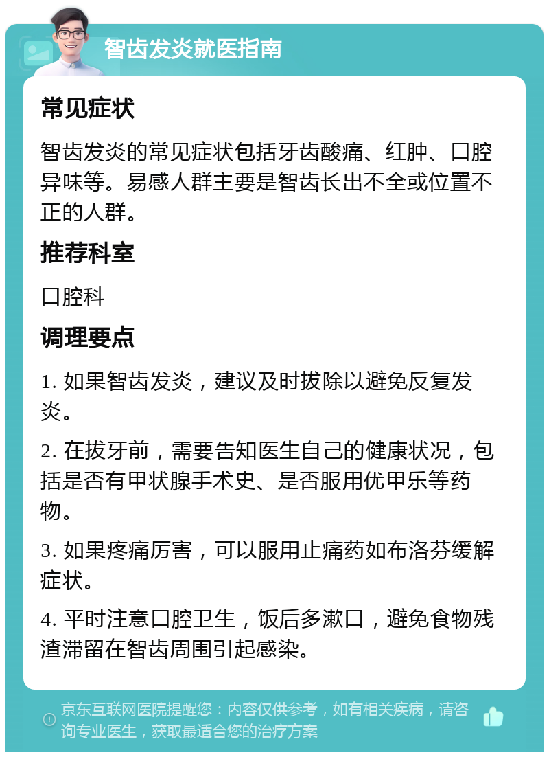 智齿发炎就医指南 常见症状 智齿发炎的常见症状包括牙齿酸痛、红肿、口腔异味等。易感人群主要是智齿长出不全或位置不正的人群。 推荐科室 口腔科 调理要点 1. 如果智齿发炎，建议及时拔除以避免反复发炎。 2. 在拔牙前，需要告知医生自己的健康状况，包括是否有甲状腺手术史、是否服用优甲乐等药物。 3. 如果疼痛厉害，可以服用止痛药如布洛芬缓解症状。 4. 平时注意口腔卫生，饭后多漱口，避免食物残渣滞留在智齿周围引起感染。