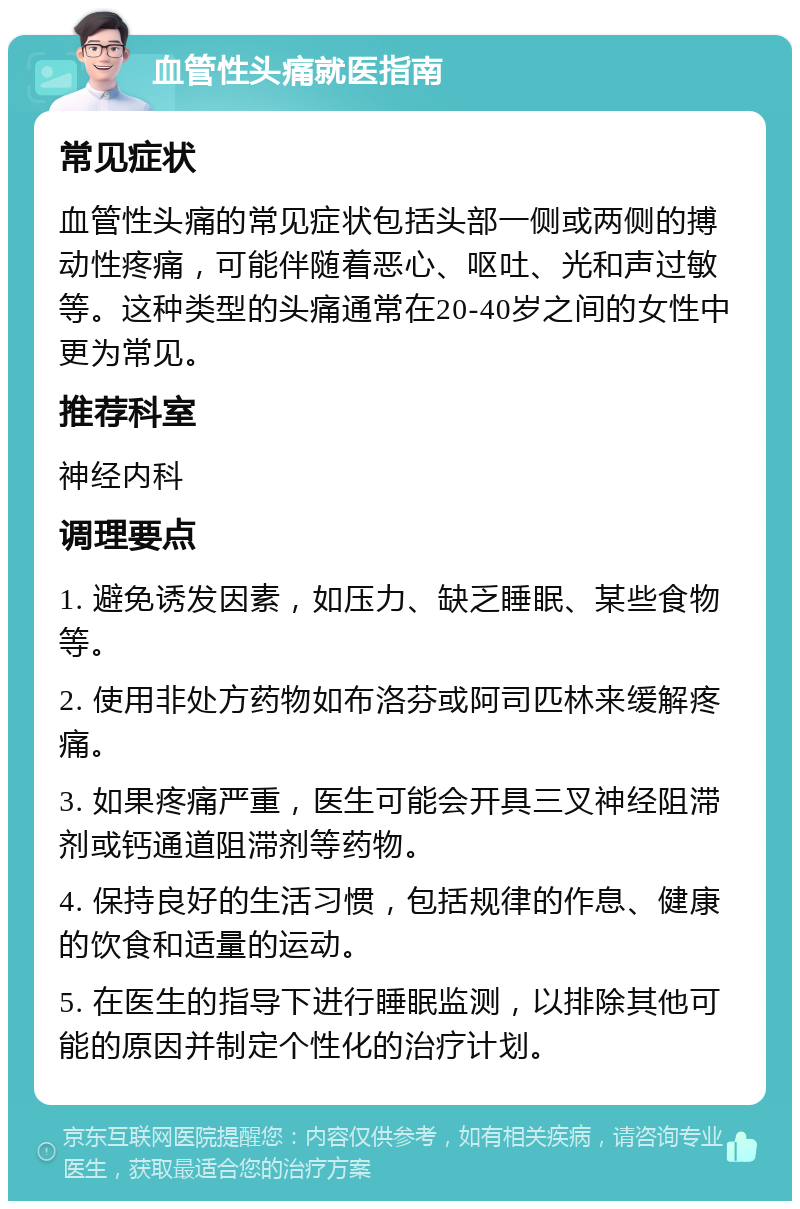 血管性头痛就医指南 常见症状 血管性头痛的常见症状包括头部一侧或两侧的搏动性疼痛，可能伴随着恶心、呕吐、光和声过敏等。这种类型的头痛通常在20-40岁之间的女性中更为常见。 推荐科室 神经内科 调理要点 1. 避免诱发因素，如压力、缺乏睡眠、某些食物等。 2. 使用非处方药物如布洛芬或阿司匹林来缓解疼痛。 3. 如果疼痛严重，医生可能会开具三叉神经阻滞剂或钙通道阻滞剂等药物。 4. 保持良好的生活习惯，包括规律的作息、健康的饮食和适量的运动。 5. 在医生的指导下进行睡眠监测，以排除其他可能的原因并制定个性化的治疗计划。