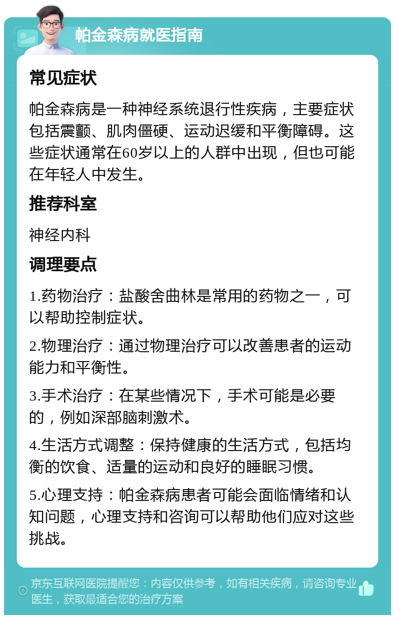 帕金森病就医指南 常见症状 帕金森病是一种神经系统退行性疾病，主要症状包括震颤、肌肉僵硬、运动迟缓和平衡障碍。这些症状通常在60岁以上的人群中出现，但也可能在年轻人中发生。 推荐科室 神经内科 调理要点 1.药物治疗：盐酸舍曲林是常用的药物之一，可以帮助控制症状。 2.物理治疗：通过物理治疗可以改善患者的运动能力和平衡性。 3.手术治疗：在某些情况下，手术可能是必要的，例如深部脑刺激术。 4.生活方式调整：保持健康的生活方式，包括均衡的饮食、适量的运动和良好的睡眠习惯。 5.心理支持：帕金森病患者可能会面临情绪和认知问题，心理支持和咨询可以帮助他们应对这些挑战。