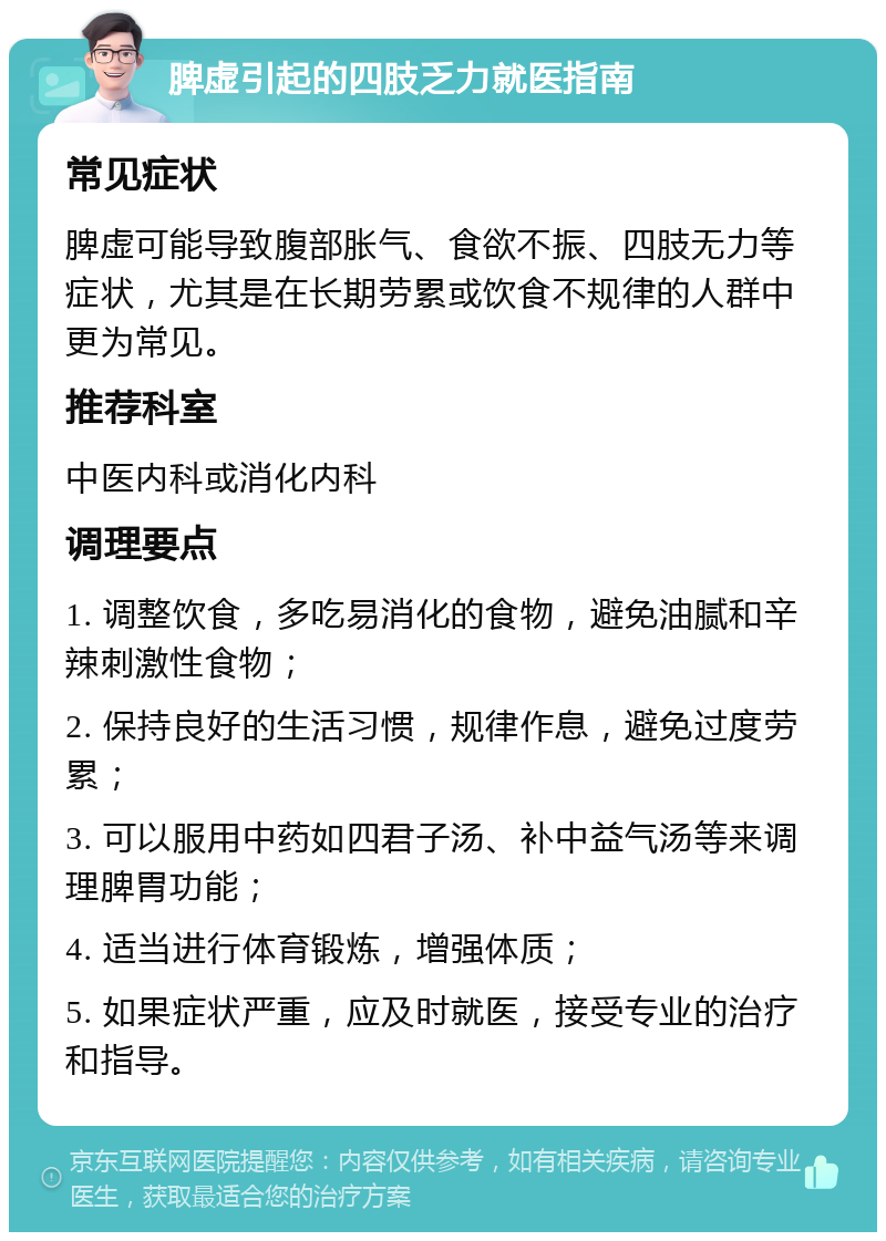 脾虚引起的四肢乏力就医指南 常见症状 脾虚可能导致腹部胀气、食欲不振、四肢无力等症状，尤其是在长期劳累或饮食不规律的人群中更为常见。 推荐科室 中医内科或消化内科 调理要点 1. 调整饮食，多吃易消化的食物，避免油腻和辛辣刺激性食物； 2. 保持良好的生活习惯，规律作息，避免过度劳累； 3. 可以服用中药如四君子汤、补中益气汤等来调理脾胃功能； 4. 适当进行体育锻炼，增强体质； 5. 如果症状严重，应及时就医，接受专业的治疗和指导。