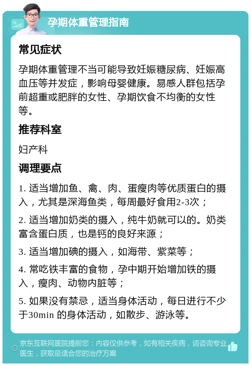 孕期体重管理指南 常见症状 孕期体重管理不当可能导致妊娠糖尿病、妊娠高血压等并发症，影响母婴健康。易感人群包括孕前超重或肥胖的女性、孕期饮食不均衡的女性等。 推荐科室 妇产科 调理要点 1. 适当增加鱼、禽、肉、蛋瘦肉等优质蛋白的摄入，尤其是深海鱼类，每周最好食用2-3次； 2. 适当增加奶类的摄入，纯牛奶就可以的。奶类富含蛋白质，也是钙的良好来源； 3. 适当增加碘的摄入，如海带、紫菜等； 4. 常吃铁丰富的食物，孕中期开始增加铁的摄入，瘦肉、动物内脏等； 5. 如果没有禁忌，适当身体活动，每日进行不少于30min 的身体活动，如散步、游泳等。