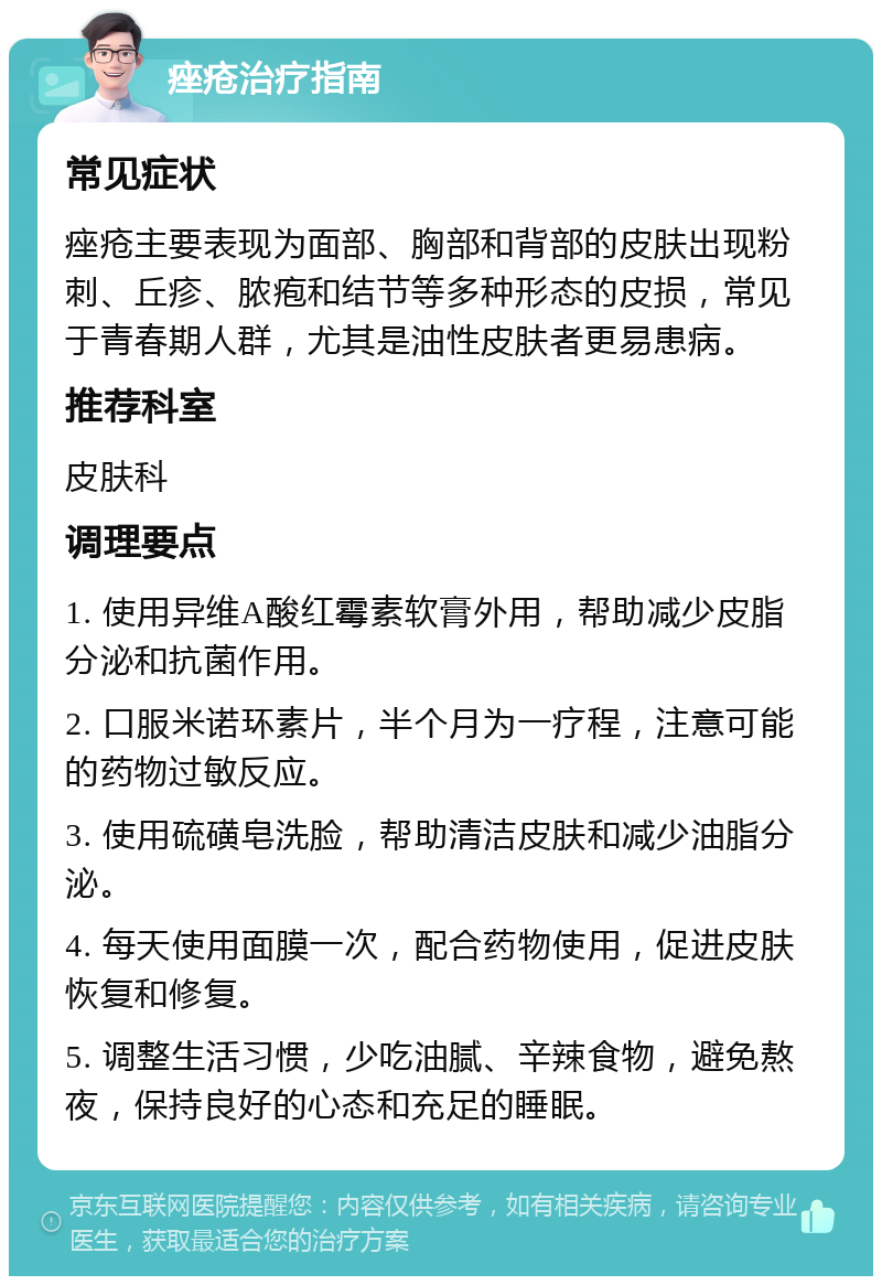 痤疮治疗指南 常见症状 痤疮主要表现为面部、胸部和背部的皮肤出现粉刺、丘疹、脓疱和结节等多种形态的皮损，常见于青春期人群，尤其是油性皮肤者更易患病。 推荐科室 皮肤科 调理要点 1. 使用异维A酸红霉素软膏外用，帮助减少皮脂分泌和抗菌作用。 2. 口服米诺环素片，半个月为一疗程，注意可能的药物过敏反应。 3. 使用硫磺皂洗脸，帮助清洁皮肤和减少油脂分泌。 4. 每天使用面膜一次，配合药物使用，促进皮肤恢复和修复。 5. 调整生活习惯，少吃油腻、辛辣食物，避免熬夜，保持良好的心态和充足的睡眠。