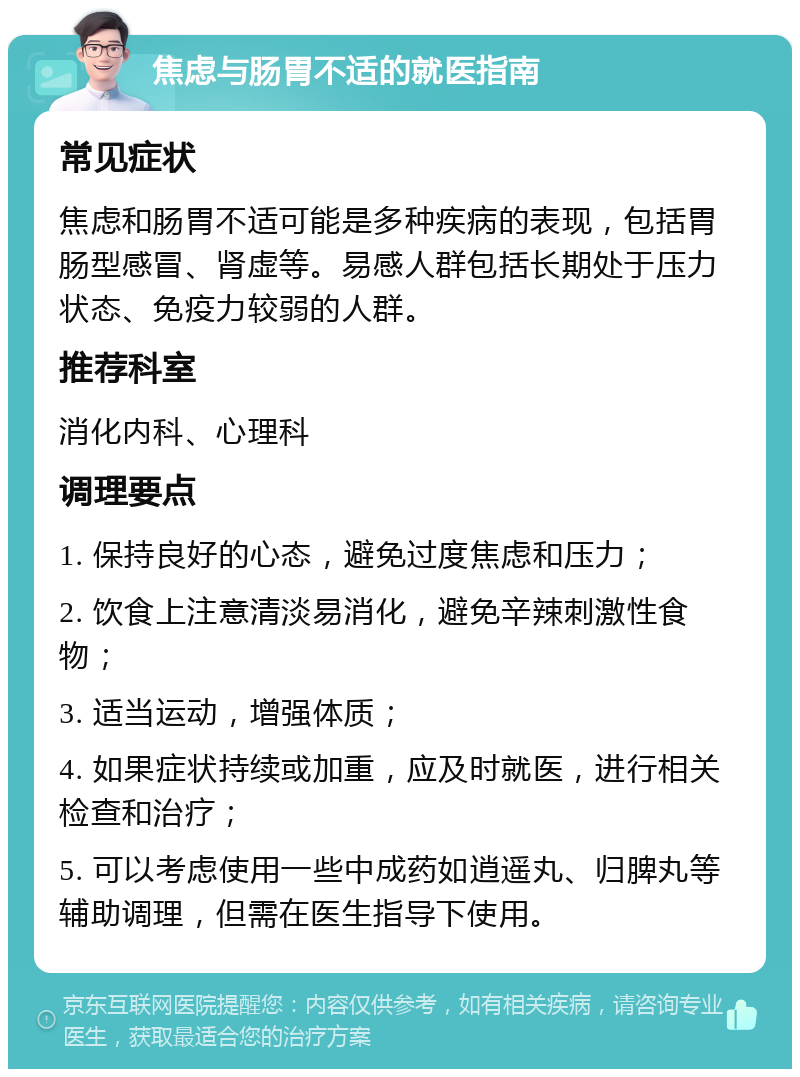 焦虑与肠胃不适的就医指南 常见症状 焦虑和肠胃不适可能是多种疾病的表现，包括胃肠型感冒、肾虚等。易感人群包括长期处于压力状态、免疫力较弱的人群。 推荐科室 消化内科、心理科 调理要点 1. 保持良好的心态，避免过度焦虑和压力； 2. 饮食上注意清淡易消化，避免辛辣刺激性食物； 3. 适当运动，增强体质； 4. 如果症状持续或加重，应及时就医，进行相关检查和治疗； 5. 可以考虑使用一些中成药如逍遥丸、归脾丸等辅助调理，但需在医生指导下使用。