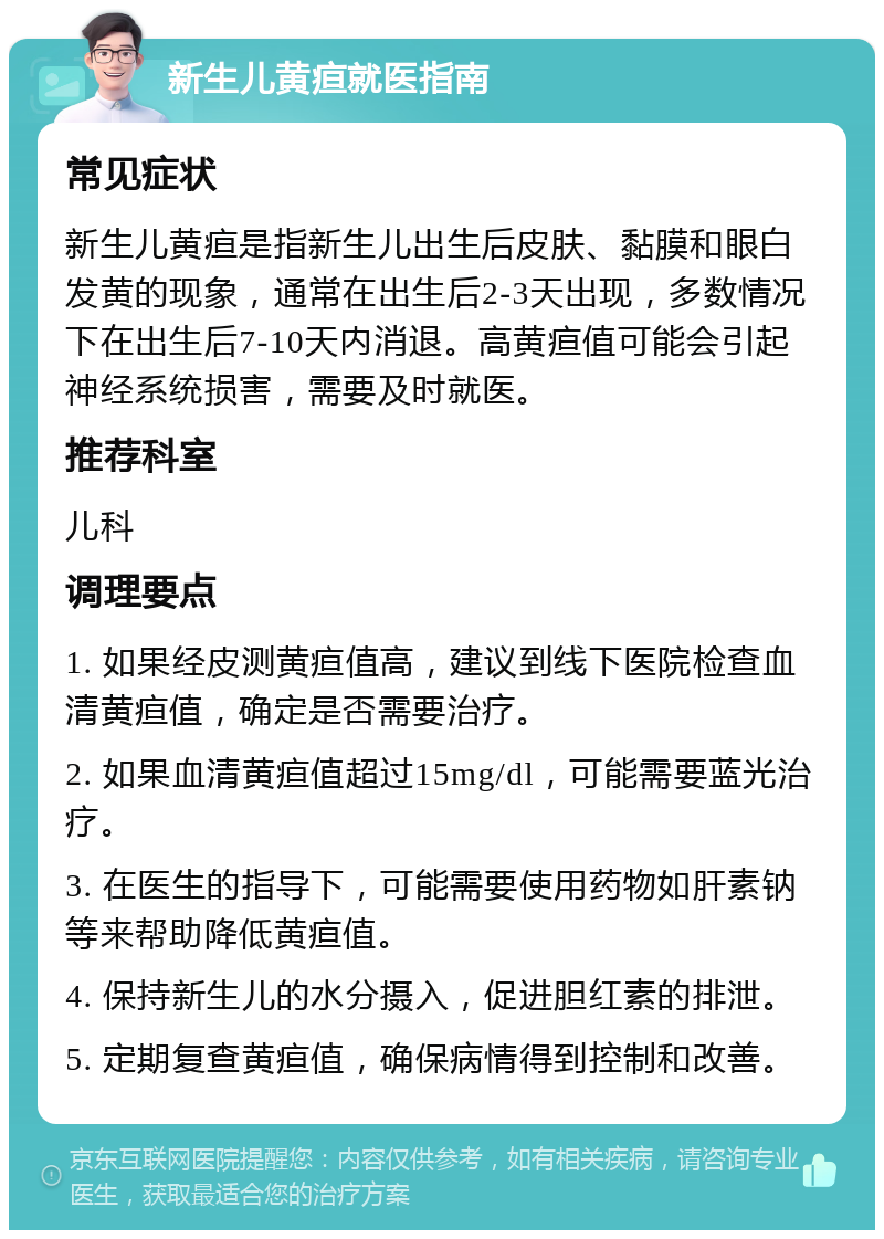 新生儿黄疸就医指南 常见症状 新生儿黄疸是指新生儿出生后皮肤、黏膜和眼白发黄的现象，通常在出生后2-3天出现，多数情况下在出生后7-10天内消退。高黄疸值可能会引起神经系统损害，需要及时就医。 推荐科室 儿科 调理要点 1. 如果经皮测黄疸值高，建议到线下医院检查血清黄疸值，确定是否需要治疗。 2. 如果血清黄疸值超过15mg/dl，可能需要蓝光治疗。 3. 在医生的指导下，可能需要使用药物如肝素钠等来帮助降低黄疸值。 4. 保持新生儿的水分摄入，促进胆红素的排泄。 5. 定期复查黄疸值，确保病情得到控制和改善。