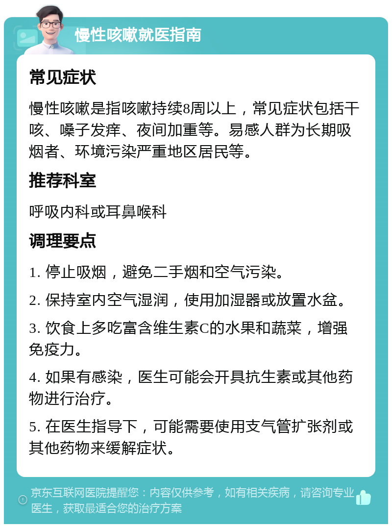 慢性咳嗽就医指南 常见症状 慢性咳嗽是指咳嗽持续8周以上，常见症状包括干咳、嗓子发痒、夜间加重等。易感人群为长期吸烟者、环境污染严重地区居民等。 推荐科室 呼吸内科或耳鼻喉科 调理要点 1. 停止吸烟，避免二手烟和空气污染。 2. 保持室内空气湿润，使用加湿器或放置水盆。 3. 饮食上多吃富含维生素C的水果和蔬菜，增强免疫力。 4. 如果有感染，医生可能会开具抗生素或其他药物进行治疗。 5. 在医生指导下，可能需要使用支气管扩张剂或其他药物来缓解症状。