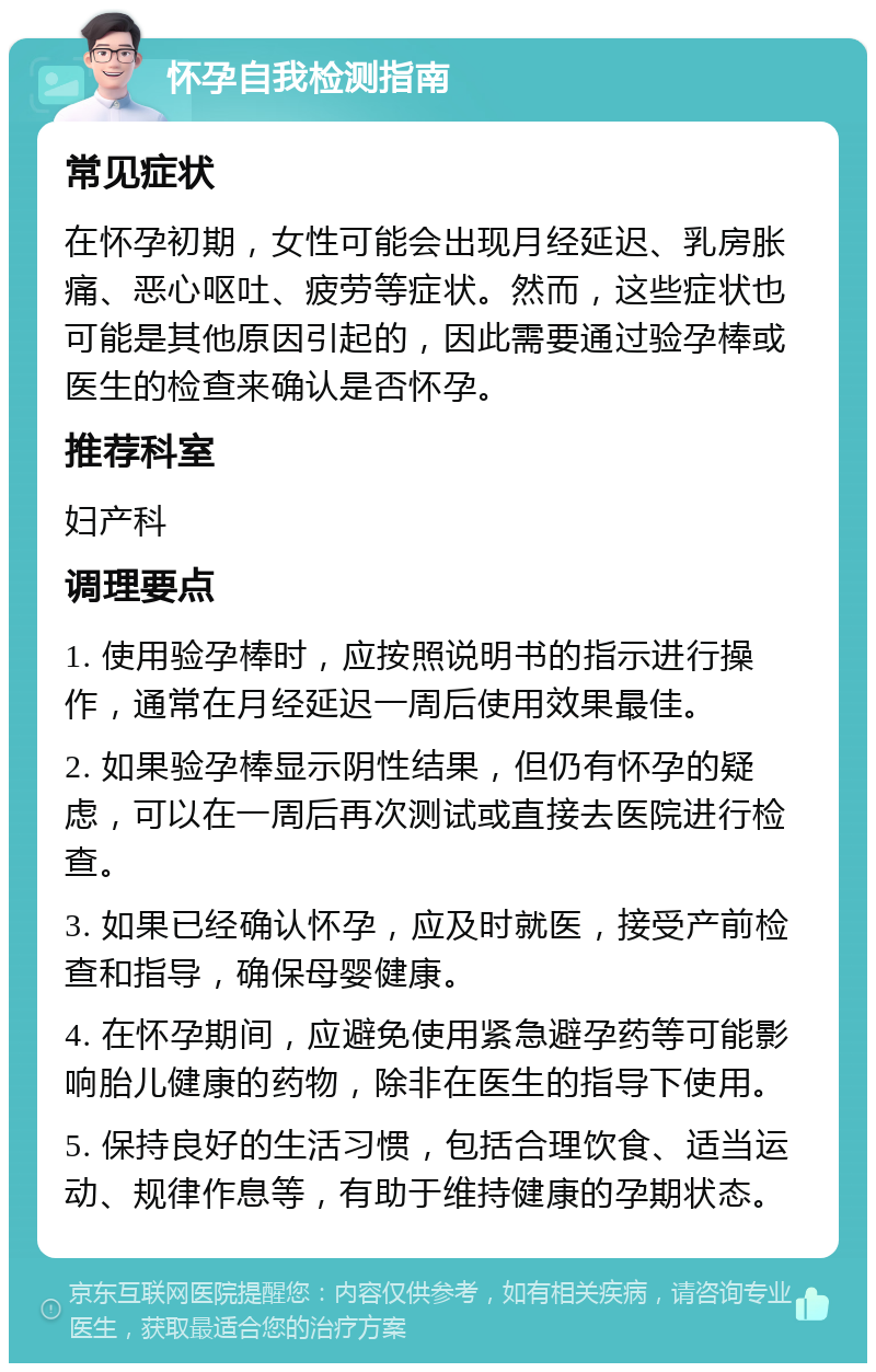 怀孕自我检测指南 常见症状 在怀孕初期，女性可能会出现月经延迟、乳房胀痛、恶心呕吐、疲劳等症状。然而，这些症状也可能是其他原因引起的，因此需要通过验孕棒或医生的检查来确认是否怀孕。 推荐科室 妇产科 调理要点 1. 使用验孕棒时，应按照说明书的指示进行操作，通常在月经延迟一周后使用效果最佳。 2. 如果验孕棒显示阴性结果，但仍有怀孕的疑虑，可以在一周后再次测试或直接去医院进行检查。 3. 如果已经确认怀孕，应及时就医，接受产前检查和指导，确保母婴健康。 4. 在怀孕期间，应避免使用紧急避孕药等可能影响胎儿健康的药物，除非在医生的指导下使用。 5. 保持良好的生活习惯，包括合理饮食、适当运动、规律作息等，有助于维持健康的孕期状态。