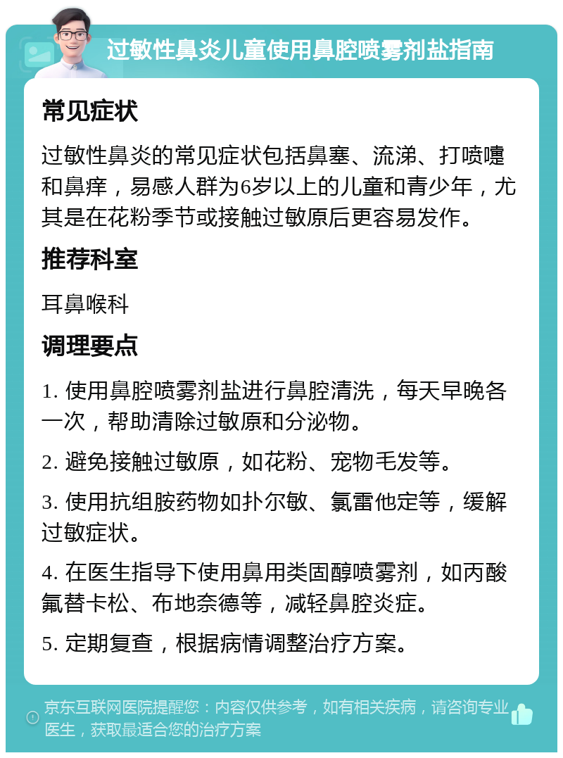 过敏性鼻炎儿童使用鼻腔喷雾剂盐指南 常见症状 过敏性鼻炎的常见症状包括鼻塞、流涕、打喷嚏和鼻痒，易感人群为6岁以上的儿童和青少年，尤其是在花粉季节或接触过敏原后更容易发作。 推荐科室 耳鼻喉科 调理要点 1. 使用鼻腔喷雾剂盐进行鼻腔清洗，每天早晚各一次，帮助清除过敏原和分泌物。 2. 避免接触过敏原，如花粉、宠物毛发等。 3. 使用抗组胺药物如扑尔敏、氯雷他定等，缓解过敏症状。 4. 在医生指导下使用鼻用类固醇喷雾剂，如丙酸氟替卡松、布地奈德等，减轻鼻腔炎症。 5. 定期复查，根据病情调整治疗方案。