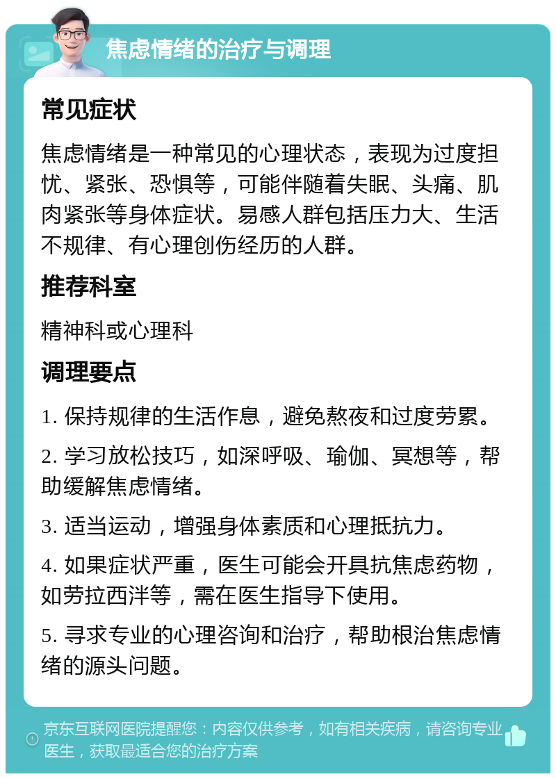 焦虑情绪的治疗与调理 常见症状 焦虑情绪是一种常见的心理状态，表现为过度担忧、紧张、恐惧等，可能伴随着失眠、头痛、肌肉紧张等身体症状。易感人群包括压力大、生活不规律、有心理创伤经历的人群。 推荐科室 精神科或心理科 调理要点 1. 保持规律的生活作息，避免熬夜和过度劳累。 2. 学习放松技巧，如深呼吸、瑜伽、冥想等，帮助缓解焦虑情绪。 3. 适当运动，增强身体素质和心理抵抗力。 4. 如果症状严重，医生可能会开具抗焦虑药物，如劳拉西泮等，需在医生指导下使用。 5. 寻求专业的心理咨询和治疗，帮助根治焦虑情绪的源头问题。