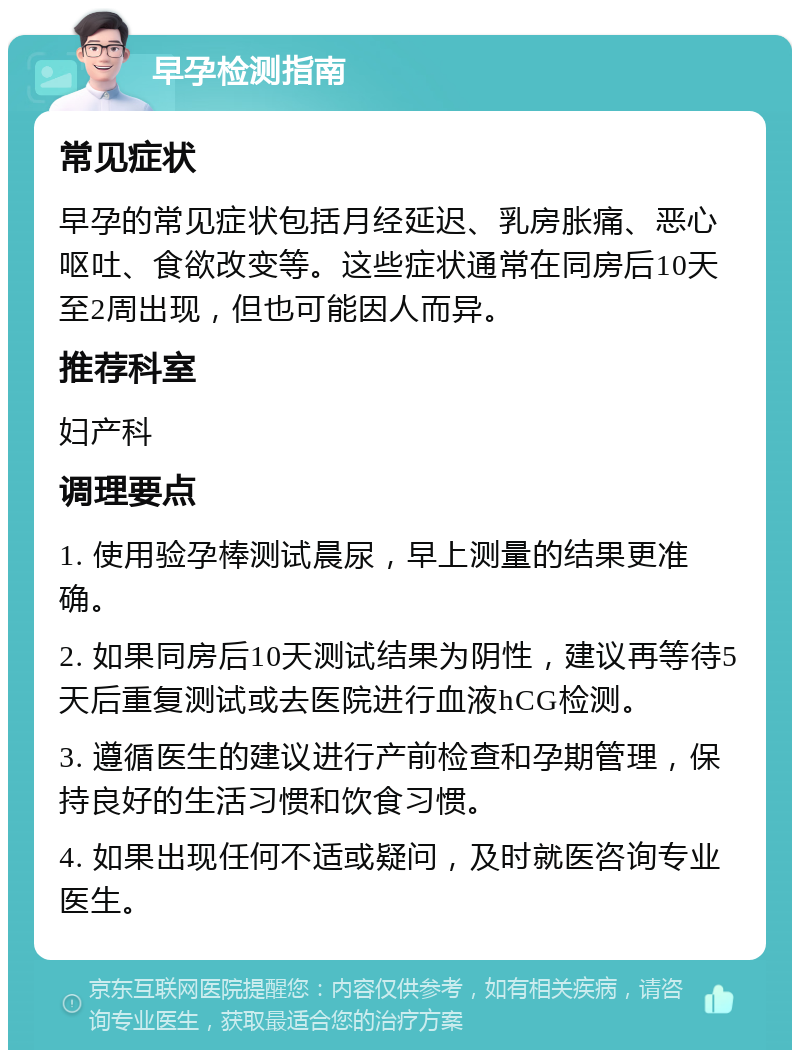 早孕检测指南 常见症状 早孕的常见症状包括月经延迟、乳房胀痛、恶心呕吐、食欲改变等。这些症状通常在同房后10天至2周出现，但也可能因人而异。 推荐科室 妇产科 调理要点 1. 使用验孕棒测试晨尿，早上测量的结果更准确。 2. 如果同房后10天测试结果为阴性，建议再等待5天后重复测试或去医院进行血液hCG检测。 3. 遵循医生的建议进行产前检查和孕期管理，保持良好的生活习惯和饮食习惯。 4. 如果出现任何不适或疑问，及时就医咨询专业医生。