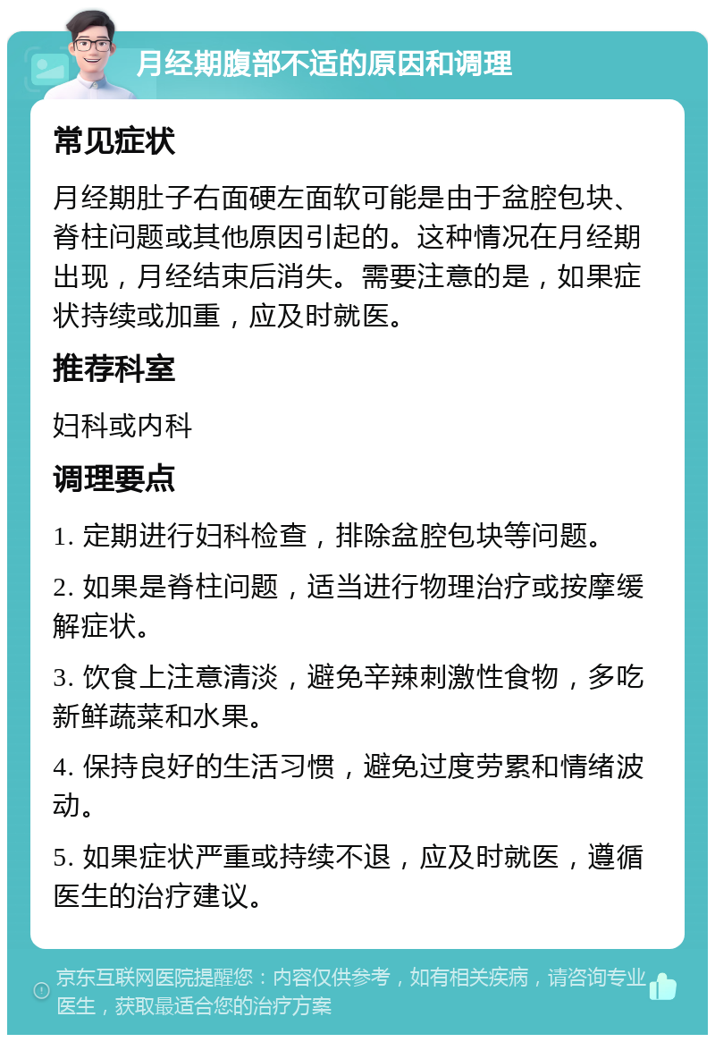 月经期腹部不适的原因和调理 常见症状 月经期肚子右面硬左面软可能是由于盆腔包块、脊柱问题或其他原因引起的。这种情况在月经期出现，月经结束后消失。需要注意的是，如果症状持续或加重，应及时就医。 推荐科室 妇科或内科 调理要点 1. 定期进行妇科检查，排除盆腔包块等问题。 2. 如果是脊柱问题，适当进行物理治疗或按摩缓解症状。 3. 饮食上注意清淡，避免辛辣刺激性食物，多吃新鲜蔬菜和水果。 4. 保持良好的生活习惯，避免过度劳累和情绪波动。 5. 如果症状严重或持续不退，应及时就医，遵循医生的治疗建议。