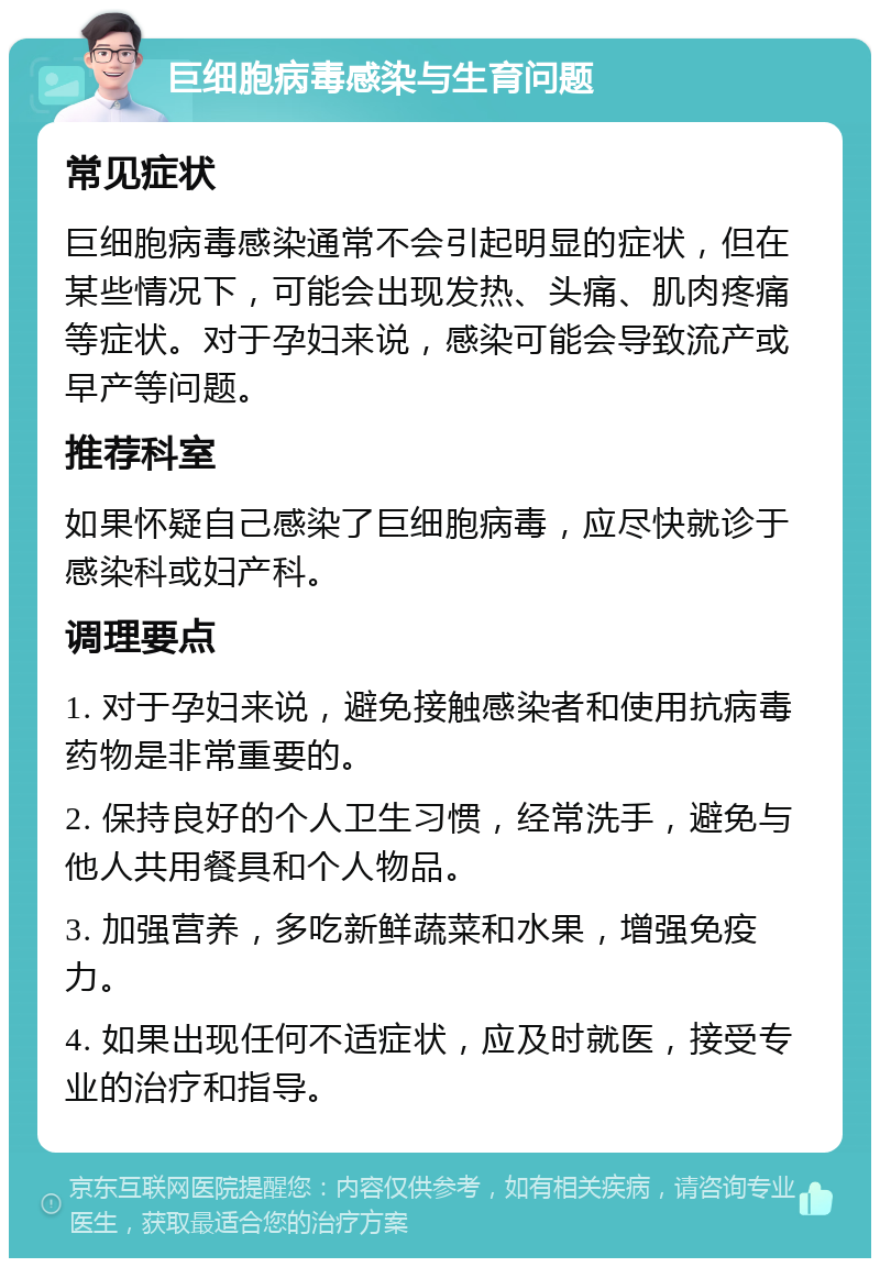 巨细胞病毒感染与生育问题 常见症状 巨细胞病毒感染通常不会引起明显的症状，但在某些情况下，可能会出现发热、头痛、肌肉疼痛等症状。对于孕妇来说，感染可能会导致流产或早产等问题。 推荐科室 如果怀疑自己感染了巨细胞病毒，应尽快就诊于感染科或妇产科。 调理要点 1. 对于孕妇来说，避免接触感染者和使用抗病毒药物是非常重要的。 2. 保持良好的个人卫生习惯，经常洗手，避免与他人共用餐具和个人物品。 3. 加强营养，多吃新鲜蔬菜和水果，增强免疫力。 4. 如果出现任何不适症状，应及时就医，接受专业的治疗和指导。