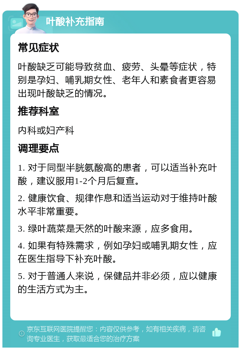 叶酸补充指南 常见症状 叶酸缺乏可能导致贫血、疲劳、头晕等症状，特别是孕妇、哺乳期女性、老年人和素食者更容易出现叶酸缺乏的情况。 推荐科室 内科或妇产科 调理要点 1. 对于同型半胱氨酸高的患者，可以适当补充叶酸，建议服用1-2个月后复查。 2. 健康饮食、规律作息和适当运动对于维持叶酸水平非常重要。 3. 绿叶蔬菜是天然的叶酸来源，应多食用。 4. 如果有特殊需求，例如孕妇或哺乳期女性，应在医生指导下补充叶酸。 5. 对于普通人来说，保健品并非必须，应以健康的生活方式为主。