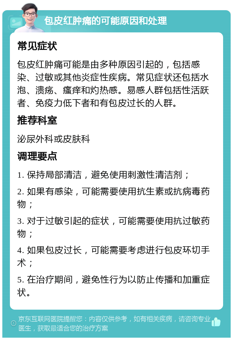 包皮红肿痛的可能原因和处理 常见症状 包皮红肿痛可能是由多种原因引起的，包括感染、过敏或其他炎症性疾病。常见症状还包括水泡、溃疡、瘙痒和灼热感。易感人群包括性活跃者、免疫力低下者和有包皮过长的人群。 推荐科室 泌尿外科或皮肤科 调理要点 1. 保持局部清洁，避免使用刺激性清洁剂； 2. 如果有感染，可能需要使用抗生素或抗病毒药物； 3. 对于过敏引起的症状，可能需要使用抗过敏药物； 4. 如果包皮过长，可能需要考虑进行包皮环切手术； 5. 在治疗期间，避免性行为以防止传播和加重症状。