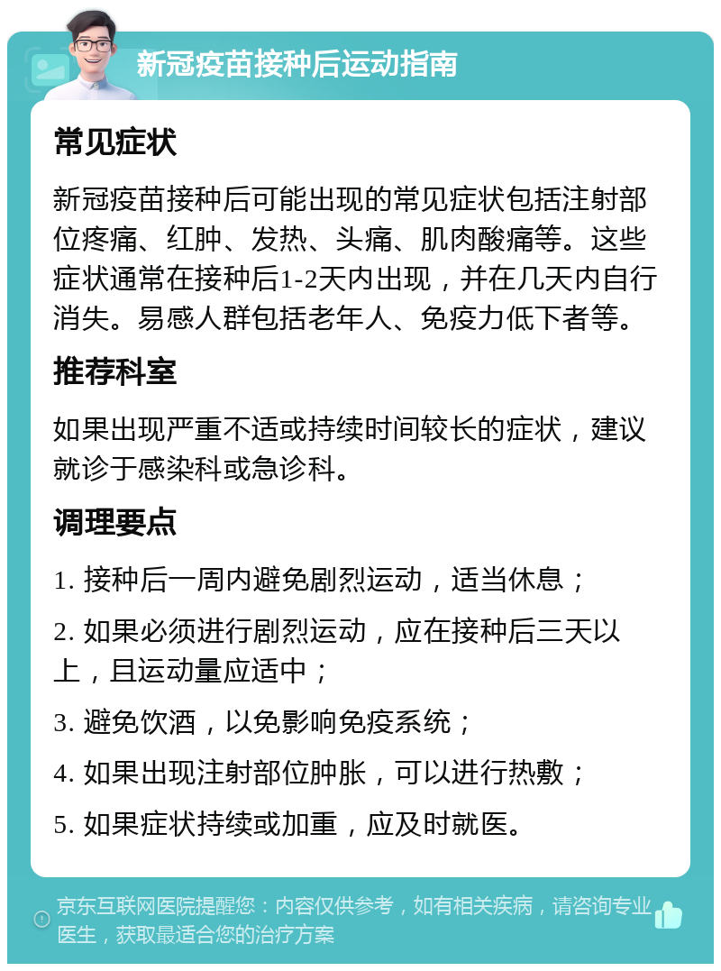 新冠疫苗接种后运动指南 常见症状 新冠疫苗接种后可能出现的常见症状包括注射部位疼痛、红肿、发热、头痛、肌肉酸痛等。这些症状通常在接种后1-2天内出现，并在几天内自行消失。易感人群包括老年人、免疫力低下者等。 推荐科室 如果出现严重不适或持续时间较长的症状，建议就诊于感染科或急诊科。 调理要点 1. 接种后一周内避免剧烈运动，适当休息； 2. 如果必须进行剧烈运动，应在接种后三天以上，且运动量应适中； 3. 避免饮酒，以免影响免疫系统； 4. 如果出现注射部位肿胀，可以进行热敷； 5. 如果症状持续或加重，应及时就医。