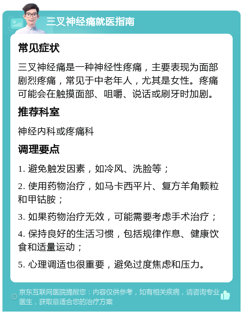 三叉神经痛就医指南 常见症状 三叉神经痛是一种神经性疼痛，主要表现为面部剧烈疼痛，常见于中老年人，尤其是女性。疼痛可能会在触摸面部、咀嚼、说话或刷牙时加剧。 推荐科室 神经内科或疼痛科 调理要点 1. 避免触发因素，如冷风、洗脸等； 2. 使用药物治疗，如马卡西平片、复方羊角颗粒和甲钴胺； 3. 如果药物治疗无效，可能需要考虑手术治疗； 4. 保持良好的生活习惯，包括规律作息、健康饮食和适量运动； 5. 心理调适也很重要，避免过度焦虑和压力。