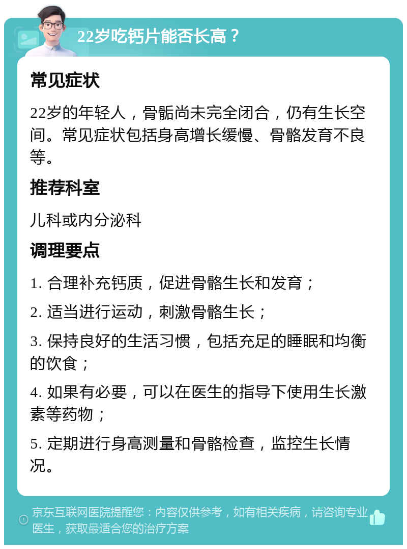 22岁吃钙片能否长高？ 常见症状 22岁的年轻人，骨骺尚未完全闭合，仍有生长空间。常见症状包括身高增长缓慢、骨骼发育不良等。 推荐科室 儿科或内分泌科 调理要点 1. 合理补充钙质，促进骨骼生长和发育； 2. 适当进行运动，刺激骨骼生长； 3. 保持良好的生活习惯，包括充足的睡眠和均衡的饮食； 4. 如果有必要，可以在医生的指导下使用生长激素等药物； 5. 定期进行身高测量和骨骼检查，监控生长情况。