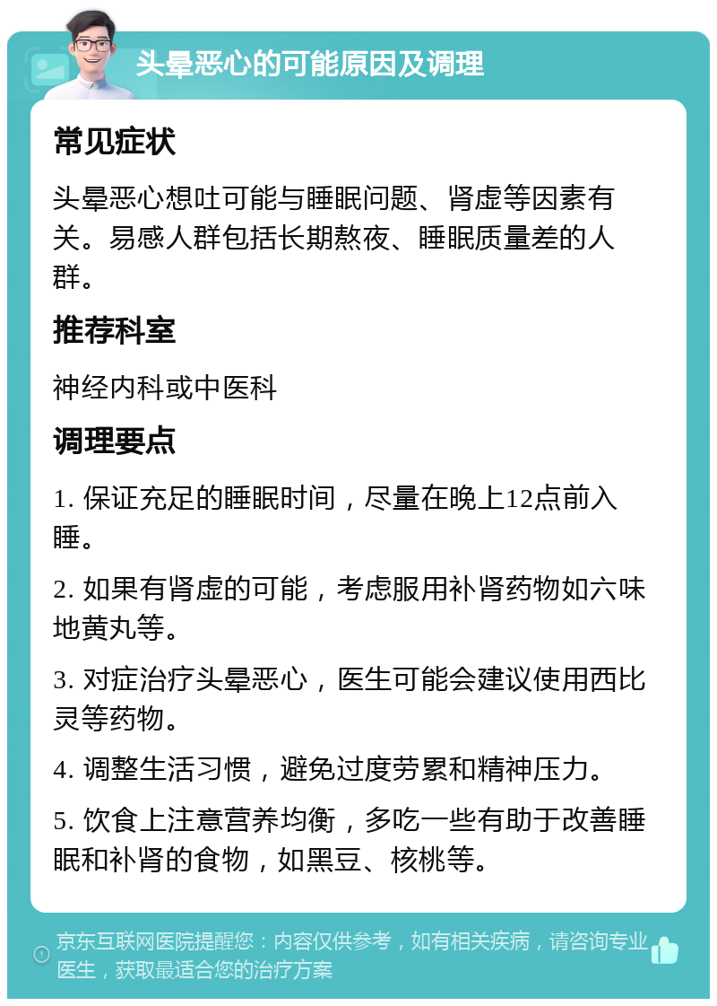 头晕恶心的可能原因及调理 常见症状 头晕恶心想吐可能与睡眠问题、肾虚等因素有关。易感人群包括长期熬夜、睡眠质量差的人群。 推荐科室 神经内科或中医科 调理要点 1. 保证充足的睡眠时间，尽量在晚上12点前入睡。 2. 如果有肾虚的可能，考虑服用补肾药物如六味地黄丸等。 3. 对症治疗头晕恶心，医生可能会建议使用西比灵等药物。 4. 调整生活习惯，避免过度劳累和精神压力。 5. 饮食上注意营养均衡，多吃一些有助于改善睡眠和补肾的食物，如黑豆、核桃等。