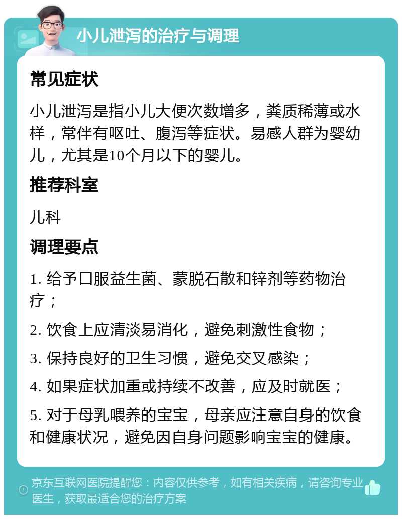 小儿泄泻的治疗与调理 常见症状 小儿泄泻是指小儿大便次数增多，粪质稀薄或水样，常伴有呕吐、腹泻等症状。易感人群为婴幼儿，尤其是10个月以下的婴儿。 推荐科室 儿科 调理要点 1. 给予口服益生菌、蒙脱石散和锌剂等药物治疗； 2. 饮食上应清淡易消化，避免刺激性食物； 3. 保持良好的卫生习惯，避免交叉感染； 4. 如果症状加重或持续不改善，应及时就医； 5. 对于母乳喂养的宝宝，母亲应注意自身的饮食和健康状况，避免因自身问题影响宝宝的健康。