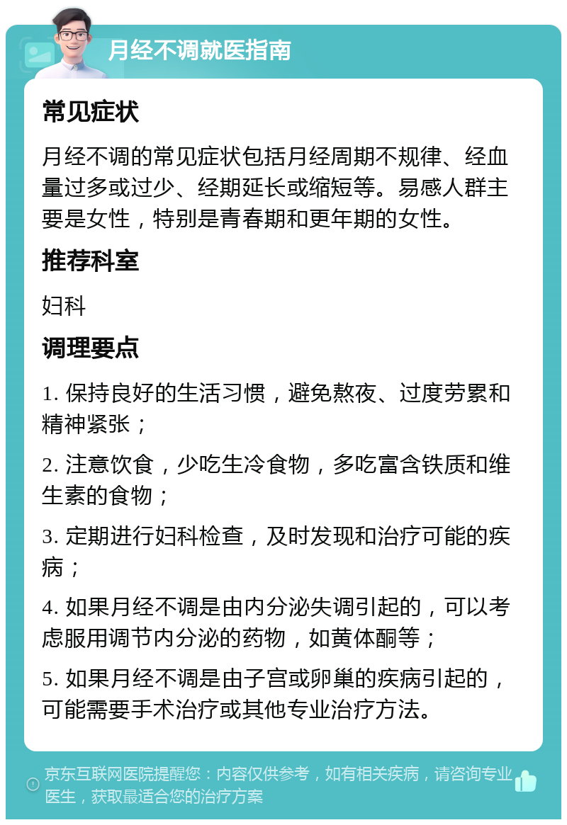 月经不调就医指南 常见症状 月经不调的常见症状包括月经周期不规律、经血量过多或过少、经期延长或缩短等。易感人群主要是女性，特别是青春期和更年期的女性。 推荐科室 妇科 调理要点 1. 保持良好的生活习惯，避免熬夜、过度劳累和精神紧张； 2. 注意饮食，少吃生冷食物，多吃富含铁质和维生素的食物； 3. 定期进行妇科检查，及时发现和治疗可能的疾病； 4. 如果月经不调是由内分泌失调引起的，可以考虑服用调节内分泌的药物，如黄体酮等； 5. 如果月经不调是由子宫或卵巢的疾病引起的，可能需要手术治疗或其他专业治疗方法。