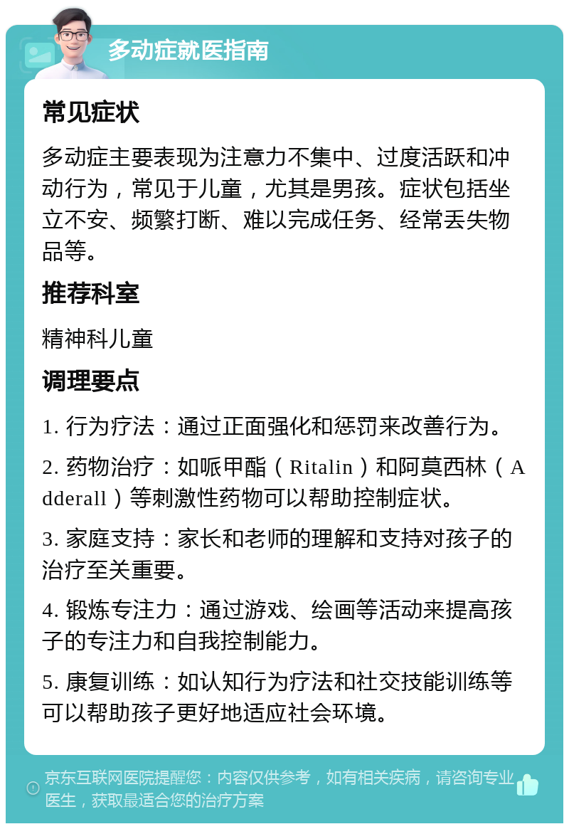 多动症就医指南 常见症状 多动症主要表现为注意力不集中、过度活跃和冲动行为，常见于儿童，尤其是男孩。症状包括坐立不安、频繁打断、难以完成任务、经常丢失物品等。 推荐科室 精神科儿童 调理要点 1. 行为疗法：通过正面强化和惩罚来改善行为。 2. 药物治疗：如哌甲酯（Ritalin）和阿莫西林（Adderall）等刺激性药物可以帮助控制症状。 3. 家庭支持：家长和老师的理解和支持对孩子的治疗至关重要。 4. 锻炼专注力：通过游戏、绘画等活动来提高孩子的专注力和自我控制能力。 5. 康复训练：如认知行为疗法和社交技能训练等可以帮助孩子更好地适应社会环境。