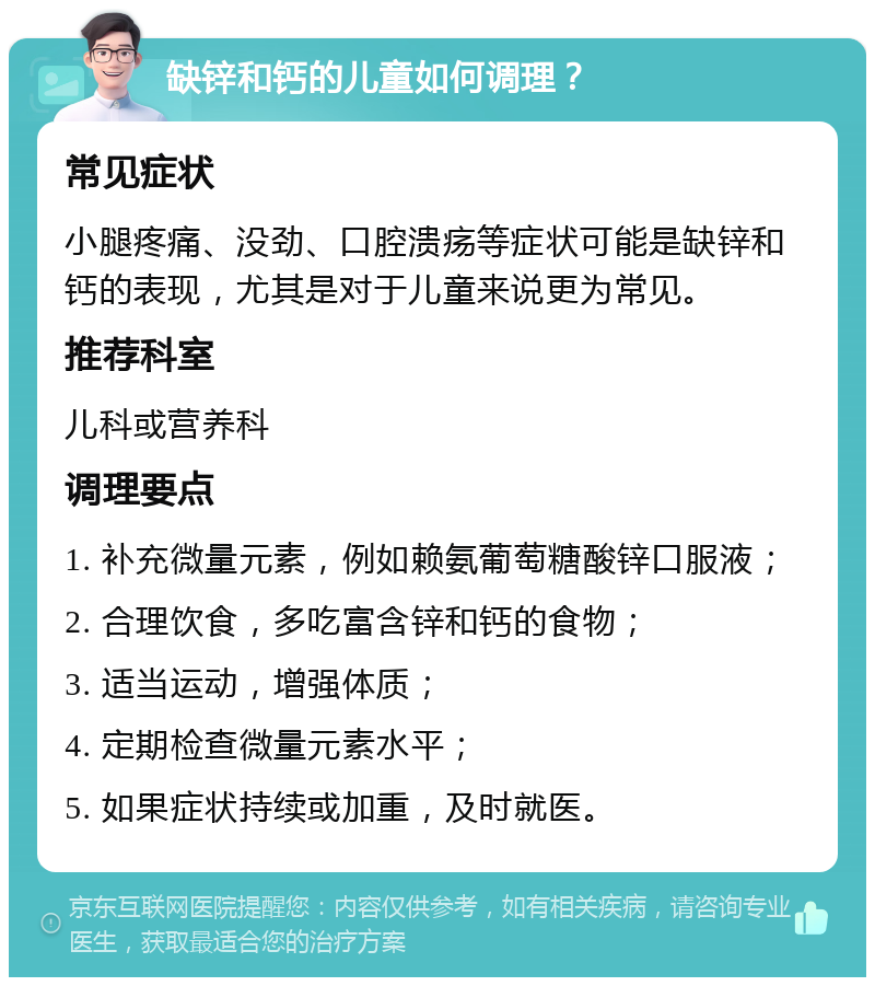 缺锌和钙的儿童如何调理？ 常见症状 小腿疼痛、没劲、口腔溃疡等症状可能是缺锌和钙的表现，尤其是对于儿童来说更为常见。 推荐科室 儿科或营养科 调理要点 1. 补充微量元素，例如赖氨葡萄糖酸锌口服液； 2. 合理饮食，多吃富含锌和钙的食物； 3. 适当运动，增强体质； 4. 定期检查微量元素水平； 5. 如果症状持续或加重，及时就医。