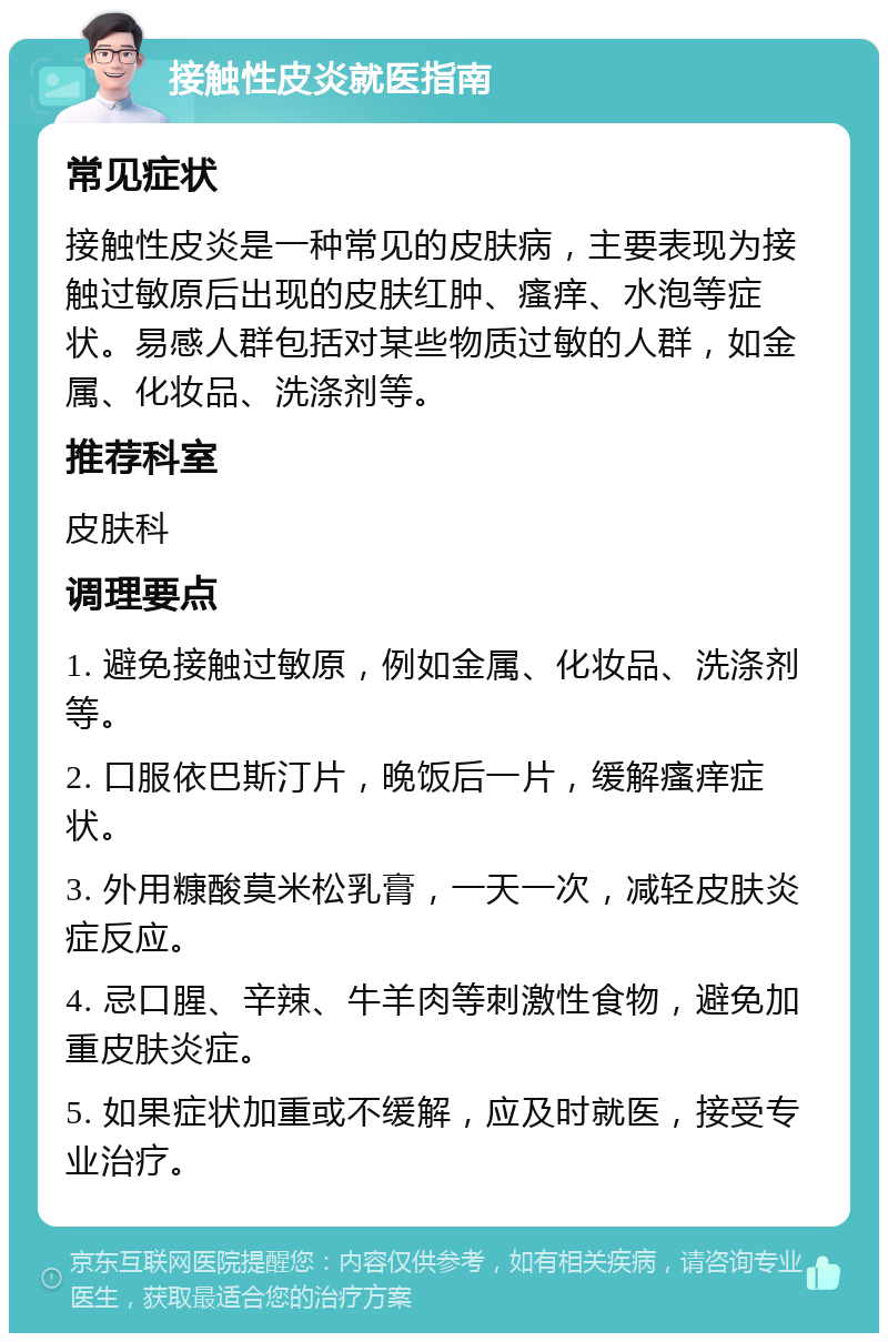 接触性皮炎就医指南 常见症状 接触性皮炎是一种常见的皮肤病，主要表现为接触过敏原后出现的皮肤红肿、瘙痒、水泡等症状。易感人群包括对某些物质过敏的人群，如金属、化妆品、洗涤剂等。 推荐科室 皮肤科 调理要点 1. 避免接触过敏原，例如金属、化妆品、洗涤剂等。 2. 口服依巴斯汀片，晚饭后一片，缓解瘙痒症状。 3. 外用糠酸莫米松乳膏，一天一次，减轻皮肤炎症反应。 4. 忌口腥、辛辣、牛羊肉等刺激性食物，避免加重皮肤炎症。 5. 如果症状加重或不缓解，应及时就医，接受专业治疗。