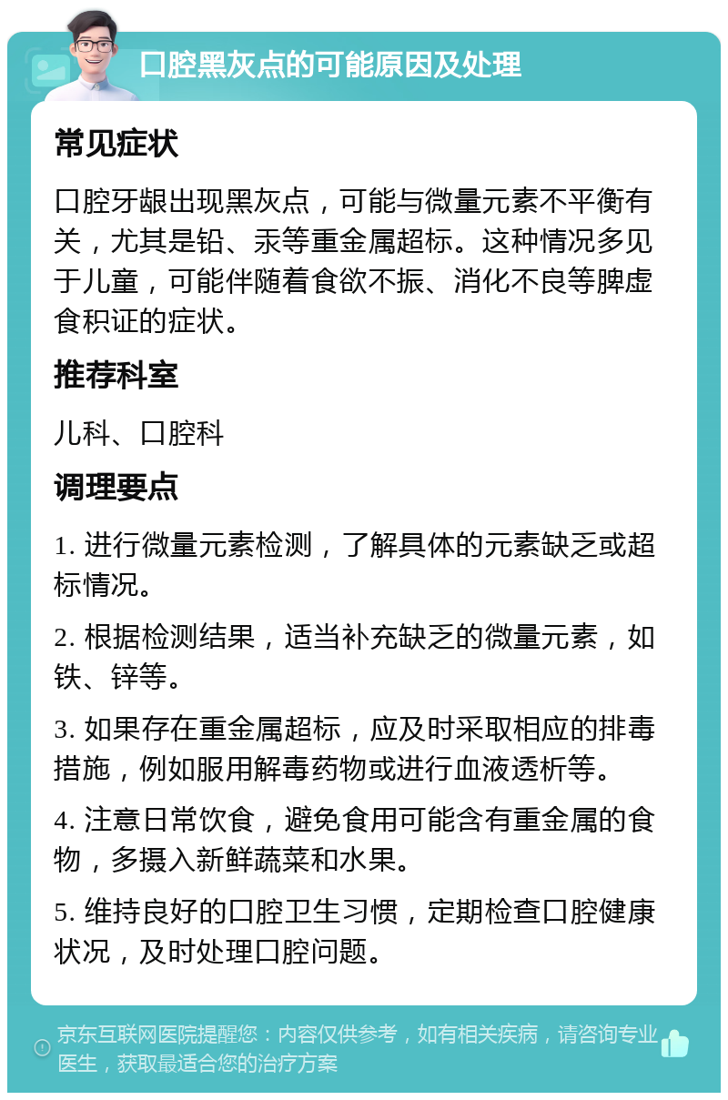 口腔黑灰点的可能原因及处理 常见症状 口腔牙龈出现黑灰点，可能与微量元素不平衡有关，尤其是铅、汞等重金属超标。这种情况多见于儿童，可能伴随着食欲不振、消化不良等脾虚食积证的症状。 推荐科室 儿科、口腔科 调理要点 1. 进行微量元素检测，了解具体的元素缺乏或超标情况。 2. 根据检测结果，适当补充缺乏的微量元素，如铁、锌等。 3. 如果存在重金属超标，应及时采取相应的排毒措施，例如服用解毒药物或进行血液透析等。 4. 注意日常饮食，避免食用可能含有重金属的食物，多摄入新鲜蔬菜和水果。 5. 维持良好的口腔卫生习惯，定期检查口腔健康状况，及时处理口腔问题。