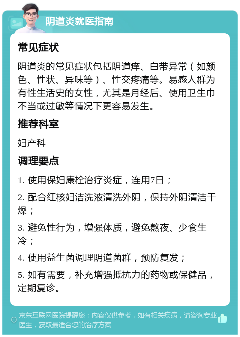 阴道炎就医指南 常见症状 阴道炎的常见症状包括阴道痒、白带异常（如颜色、性状、异味等）、性交疼痛等。易感人群为有性生活史的女性，尤其是月经后、使用卫生巾不当或过敏等情况下更容易发生。 推荐科室 妇产科 调理要点 1. 使用保妇康栓治疗炎症，连用7日； 2. 配合红核妇洁洗液清洗外阴，保持外阴清洁干燥； 3. 避免性行为，增强体质，避免熬夜、少食生冷； 4. 使用益生菌调理阴道菌群，预防复发； 5. 如有需要，补充增强抵抗力的药物或保健品，定期复诊。