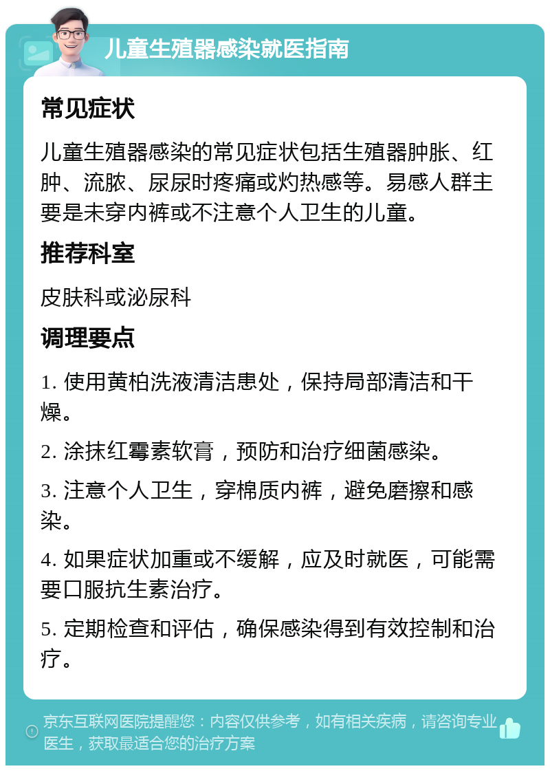 儿童生殖器感染就医指南 常见症状 儿童生殖器感染的常见症状包括生殖器肿胀、红肿、流脓、尿尿时疼痛或灼热感等。易感人群主要是未穿内裤或不注意个人卫生的儿童。 推荐科室 皮肤科或泌尿科 调理要点 1. 使用黄柏洗液清洁患处，保持局部清洁和干燥。 2. 涂抹红霉素软膏，预防和治疗细菌感染。 3. 注意个人卫生，穿棉质内裤，避免磨擦和感染。 4. 如果症状加重或不缓解，应及时就医，可能需要口服抗生素治疗。 5. 定期检查和评估，确保感染得到有效控制和治疗。