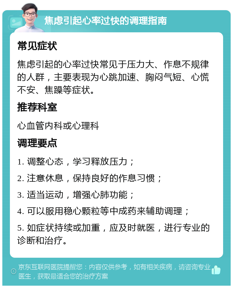 焦虑引起心率过快的调理指南 常见症状 焦虑引起的心率过快常见于压力大、作息不规律的人群，主要表现为心跳加速、胸闷气短、心慌不安、焦躁等症状。 推荐科室 心血管内科或心理科 调理要点 1. 调整心态，学习释放压力； 2. 注意休息，保持良好的作息习惯； 3. 适当运动，增强心肺功能； 4. 可以服用稳心颗粒等中成药来辅助调理； 5. 如症状持续或加重，应及时就医，进行专业的诊断和治疗。