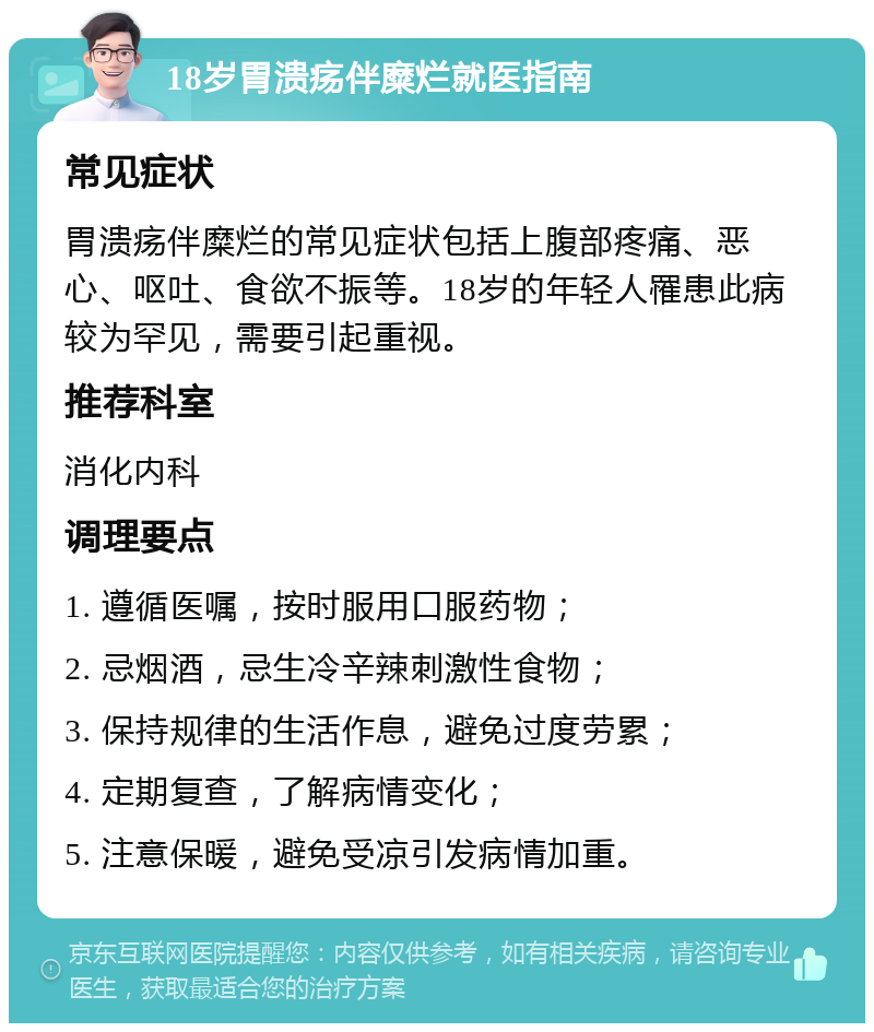 18岁胃溃疡伴糜烂就医指南 常见症状 胃溃疡伴糜烂的常见症状包括上腹部疼痛、恶心、呕吐、食欲不振等。18岁的年轻人罹患此病较为罕见，需要引起重视。 推荐科室 消化内科 调理要点 1. 遵循医嘱，按时服用口服药物； 2. 忌烟酒，忌生冷辛辣刺激性食物； 3. 保持规律的生活作息，避免过度劳累； 4. 定期复查，了解病情变化； 5. 注意保暖，避免受凉引发病情加重。