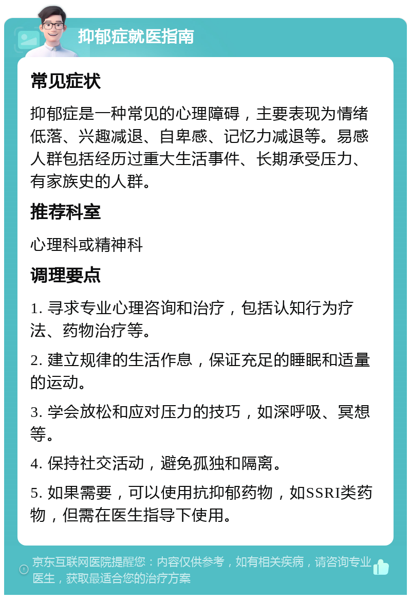 抑郁症就医指南 常见症状 抑郁症是一种常见的心理障碍，主要表现为情绪低落、兴趣减退、自卑感、记忆力减退等。易感人群包括经历过重大生活事件、长期承受压力、有家族史的人群。 推荐科室 心理科或精神科 调理要点 1. 寻求专业心理咨询和治疗，包括认知行为疗法、药物治疗等。 2. 建立规律的生活作息，保证充足的睡眠和适量的运动。 3. 学会放松和应对压力的技巧，如深呼吸、冥想等。 4. 保持社交活动，避免孤独和隔离。 5. 如果需要，可以使用抗抑郁药物，如SSRI类药物，但需在医生指导下使用。