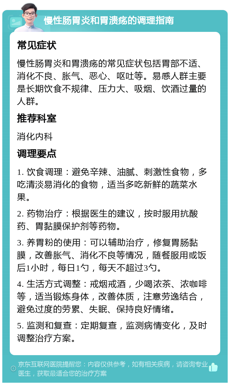 慢性肠胃炎和胃溃疡的调理指南 常见症状 慢性肠胃炎和胃溃疡的常见症状包括胃部不适、消化不良、胀气、恶心、呕吐等。易感人群主要是长期饮食不规律、压力大、吸烟、饮酒过量的人群。 推荐科室 消化内科 调理要点 1. 饮食调理：避免辛辣、油腻、刺激性食物，多吃清淡易消化的食物，适当多吃新鲜的蔬菜水果。 2. 药物治疗：根据医生的建议，按时服用抗酸药、胃黏膜保护剂等药物。 3. 养胃粉的使用：可以辅助治疗，修复胃肠黏膜，改善胀气、消化不良等情况，随餐服用或饭后1小时，每日1勺，每天不超过3勺。 4. 生活方式调整：戒烟戒酒，少喝浓茶、浓咖啡等，适当锻炼身体，改善体质，注意劳逸结合，避免过度的劳累、失眠、保持良好情绪。 5. 监测和复查：定期复查，监测病情变化，及时调整治疗方案。