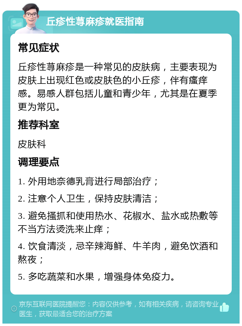 丘疹性荨麻疹就医指南 常见症状 丘疹性荨麻疹是一种常见的皮肤病，主要表现为皮肤上出现红色或皮肤色的小丘疹，伴有瘙痒感。易感人群包括儿童和青少年，尤其是在夏季更为常见。 推荐科室 皮肤科 调理要点 1. 外用地奈德乳膏进行局部治疗； 2. 注意个人卫生，保持皮肤清洁； 3. 避免搔抓和使用热水、花椒水、盐水或热敷等不当方法烫洗来止痒； 4. 饮食清淡，忌辛辣海鲜、牛羊肉，避免饮酒和熬夜； 5. 多吃蔬菜和水果，增强身体免疫力。