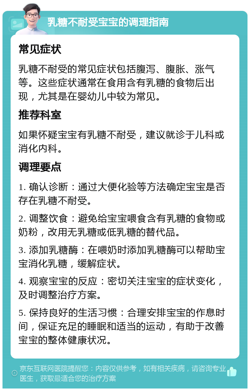 乳糖不耐受宝宝的调理指南 常见症状 乳糖不耐受的常见症状包括腹泻、腹胀、涨气等。这些症状通常在食用含有乳糖的食物后出现，尤其是在婴幼儿中较为常见。 推荐科室 如果怀疑宝宝有乳糖不耐受，建议就诊于儿科或消化内科。 调理要点 1. 确认诊断：通过大便化验等方法确定宝宝是否存在乳糖不耐受。 2. 调整饮食：避免给宝宝喂食含有乳糖的食物或奶粉，改用无乳糖或低乳糖的替代品。 3. 添加乳糖酶：在喂奶时添加乳糖酶可以帮助宝宝消化乳糖，缓解症状。 4. 观察宝宝的反应：密切关注宝宝的症状变化，及时调整治疗方案。 5. 保持良好的生活习惯：合理安排宝宝的作息时间，保证充足的睡眠和适当的运动，有助于改善宝宝的整体健康状况。